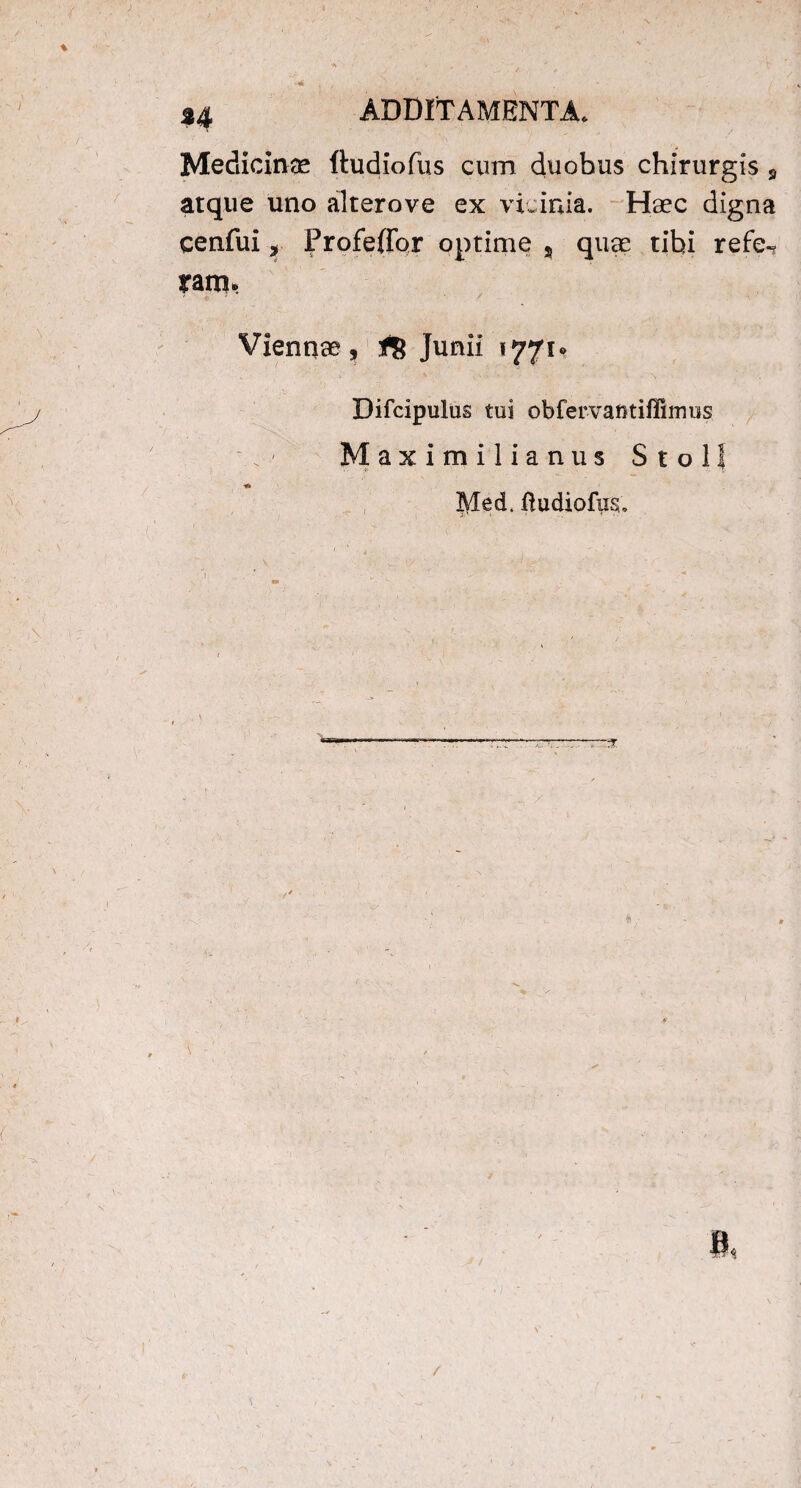 Medicinas ftudiofus cum duobus chirurgis s atque uno alterove ex vicinia. Haec digna cenfui, Profeffqr optime , quae tibi refe-? yatn> Viennae , fg Junii 1771* Difcipulus tui obfervantiffimus Maximilianus Stoll IVkd. ftudiofusu /