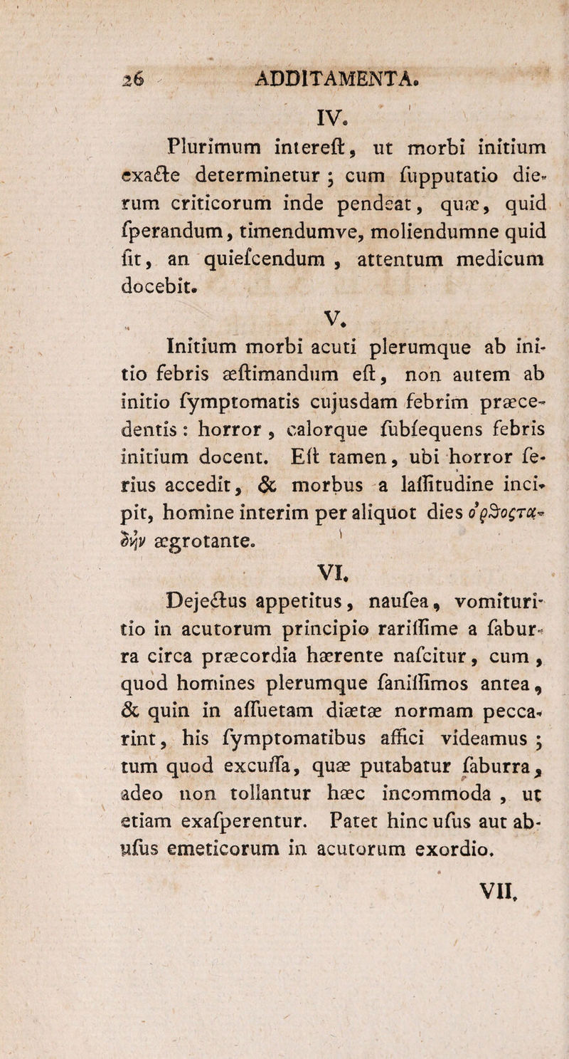 IV* Plurimum intereft, ut morbi initium exa£te determinetur ; cum fupputatio die» rum criticorum inde pendeat, quae, quid fperandum, timendumve, moliendumne quid fit, an quiefcendum , attentum medicum docebit. V. Initium morbi acuti plerumque ab ini¬ tio febris seftimandum eft, non autem ab initio fymptomatis cujusdam febrim praece¬ dentis : horror , calorque fubfequens febris initium docent* Efi: tamen, ubi horror fe- » rius accedit, & morbus a laflitudine inch pit, homine interim per aliquot dies oq%o$tqi* tyv aegrotante. VI# Deje£tus appetitus, naufea , vomituri' tio in acutorum principio rariffime a fabur- ra circa praecordia haerente nafcitur, cum , quod homines plerumque fanillimos antea, & quin in afluetam diaetae normam pecca* rint, his fymptomatibus affici videamus ; tum quod excuffa, quae putabatur faburra, adeo non tollantur haec incommoda , ut etiam exafperentur. Patet hincufus aut ab- ufus emeticorum in acutorum exordio* VII,