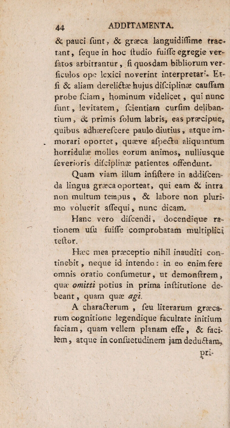 & pauci funt, & graeca languidiffime trac¬ tant, feque in hoc Itudio fuiffe egregie ver» fatos arbitrantur , fi quosdam bibliorum ver- ficulos ope lexici noverint interpretar’». Et- fi & aliam dereliftae hujus difciplinae cauffam probe fciam , hominum videlicet, qui nunc funt, levitatem, fcientiam curfim delibari» tium , primis folum labris, eas praecipue, quibus adheerefcere paulo diutius, atque im¬ morari oportet, quaeve aipectu aliquantum, horridulae molles eorum animos, nulliusque feverioris difciplinae patientes offendunt» Quam viam illum infiftere in addifcen- da lingua graeca oporteat, qui eam & intra non multum tempus f & labore non pluri¬ mo voluerit affequi, nunc dicam. Hanc vero difcendi, docendique ra¬ tionem ufu fuiffe comprobatam multiplici teftor. Haec mea praeceptio nihil inauditi con¬ tinebit, neque id intendo: in eo enim fere omnis oratio confutuetur, ut demonftrem, qua* omitti potius in prima inftitutione de¬ beant , quam quae agi, A charafterum , feu literarum graeca- rum cognitione legendique facultate initium faciam, quam vellem planam effe, & faci¬ lem , atque in confuetudinem jam dedu£lar%