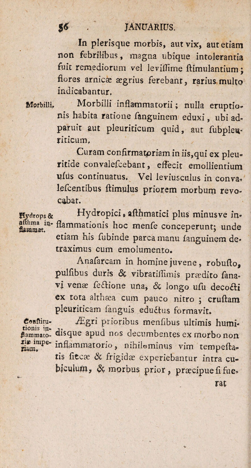 $$ . JANUARIUS, In plerisque morbis, aut vix:, aut etiam non febrilibus, magna ubique intolerantia fuit remediorum vel levillime ftimulantium; flores amicae aegrius ferebant, rarius multo indicabantur. Morbilli, Morbilli inflammatorii; nulla eruptio* nis habita ratione fanguinem eduxi, ubi ad^ paruit aut pleuriticum quid, aut fubpleu- riticum, Curam confirmatpriamin iis,qui ex pleu* ritide convalefcebant, effecit emollientium ullis continuatus. Vel leviusculus in conva* lefcentibus ftimulus priorem morbum revo¬ cabat. Pydrops& Hydropici, afthmatici plus minusve in* ^amrnationis h°c menfe conceperunt; unde etiam his fubinde parca manu fanguinem de¬ traximus cum emolumento. Anafarcam in homine juvene, robufto, pulfibus duris & vibratiflimis prodito fana- vi venae fe&ione una, & longo ufu decofti ex tota althaea cum pauco nitro ; cruftam pleuriticam fanguis edudtus formavit. Coaftitu- Mgn prioribus menfibus ultimis humi- tionis iri- i i, Mammato- disque apud nos accumbentes ex morbo non Amatorio, nihilominus vim tempefta* tis fltcae & frigidae experiebantur intra cu¬ biculum* & morbus prior, praecipue fi fu e* &■» ^ ^ m