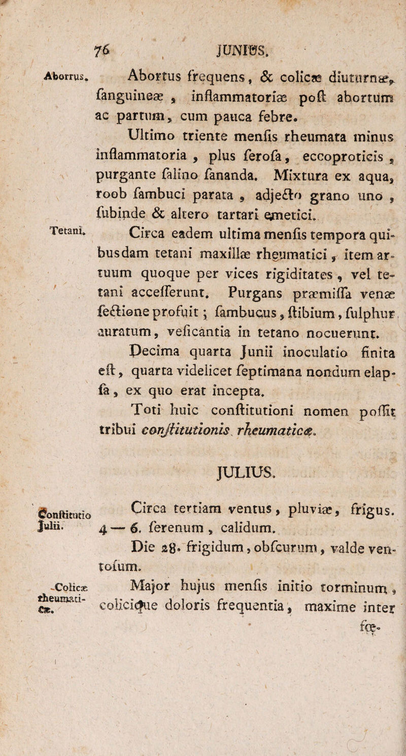 Aborrus. Tetani* Conftitotio Julii. -Colica. theuxoati- 76 JUNIUS. Abortus frequens, & colicas diuturnae* fanguineae , inflammatoriae poft ahortiim ac partum, cum pauca febre. Ultimo triente menfis rheumata minus inflammatoria , plus ferofa, eccoprotieis ? purgante falino fananda. Mixtura ex aqua, roob fambuci parata , adje£to grano uno , fubinde & altero tartari eymetici. Circa eadem ultima menfis tempora qui» busdam tetani maxillae rheumatici y item ar¬ tuum quoque per vices rigiditates , vel te¬ tani acceflerunt. Purgans prsemifla venae feftione profuit; fambucus, flibium, fulphur auratum, veficantia in tetano nocuerunt. Pecima quarta Junii inoculatio finita eft, quarta videlicet feptimana nondum elap- fa, ex quo erat incepta. Toti huic conftitutioni nomen poflit tribui conjiitutionis, rheumatica. JULIUS. Circa tertiam ventus, pluviae, frigus. 4 — 6. ferenum , calidum. Die 28. frigidum, obfcurum, valde ven» tofum. Major hujus menfis initio torminum * colicicfue doloris frequentia, maxime inter ■ J • foe»