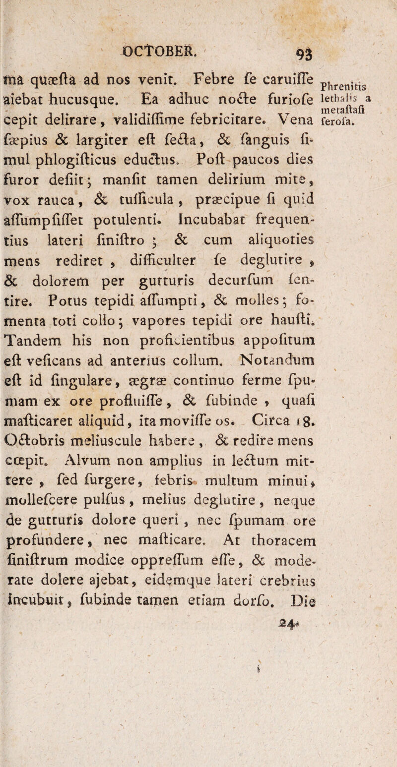 ma quaefta ad nos venit. Febre fe caruifie aiebat hucusque. Ea adhuc no£te furiofe cepit delirare, validiffime febricitare. Vena fepius & largiter eft fe£ta, & fanguis fi- mul phlogifticus eductus. Poft paucos dies furor defiit; manlit tamen delirium mite, vox rauca, & tulficula , praecipue fi quid afTurnpfiffet potulenti. Incubabat frequen¬ tius lateri finiftro • & cum aliquoties mens rediret , difficulter fe deglutire , & dolorem per gutturis decurfum feti- tire. Potus tepidi affumpti, & molles; fo¬ menta toti collo; vapores tepidi ore haufth Tandem his non proficientibus appofitum eft veficans ad anterius collum. Notandum eft id fingulare, aegra? continuo ferme fpu- mam ex ore profluifle, & fubinde , quafi mafticarec aliquid, ita movifle os, Circa <8, Oftobris meliuscule habere , & redire mens ccepit. Alvum non amplius in lectum mit¬ tere , fed furgere, febris multum minui * mollefcere pulfus , melius deglutire , neque de gutturis dolore queri , nec fpumam ore profundere, nec mafticare. At thoracem finiftrum modice oppreflum efte, & mode¬ rate dolere ajebat, eidemque lateri crebrius incubuit, fubinde tamen etiam dorfo. Die Phrenicis lethalis a metaftafi ferofa*