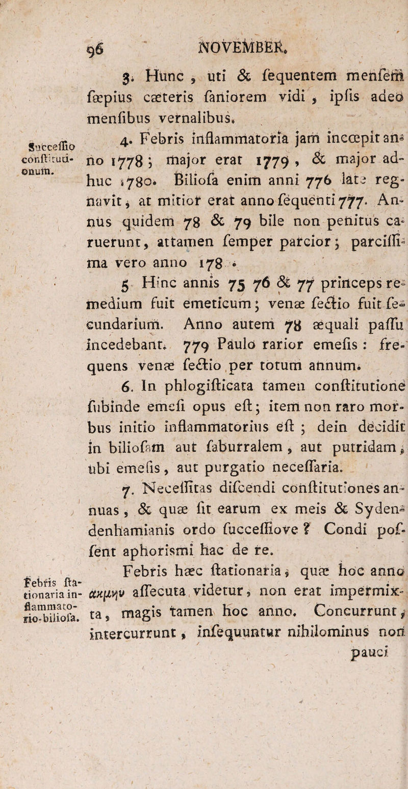 StebcefTio conft'tud- onutii. ' i i ) bebris fta- donaria in¬ flammato¬ rio- biliofa. 96 ^ NOVEMBER* 3^ Hunc 5 uti & fequentem menfem faepius cseteris faniorem vidi , ipiis adeo menfibus vernalibus* 4. Febris inflammatoria jam inccepit am no 1778 ) major erat 1779 , & major ad- huc ,780* Biliofa enim anni 776 late reg¬ navit * at mitior erat anno fequenti 777. An¬ nus quidem 78 & 79 bile non penitus ca* ruerunt, attamen femper parcior; parciflF ma vero anno 178 ■ 5 Hinc annis 75 76 & 77 princeps re¬ medium fuit emeticum \ venae fefitio fuit fe<* cundarium. Anno autem 7» aequali paflu incedebant* 779 Paulo rarior emefis : fre¬ quens venae feftio per totum annum* 6. In phlogifticata tamen conftitutione fubinde emdl opus eft; item non raro mor¬ bus initio inflammatorius efl: ; dein decidit in biliofam aut faburralem , aut putridam, ubi emefis, aut purgatio neceflaria. 7. Necellitas difeendi conftitutlones an¬ nuas , & quae fit earum ex meis & Syden« denliamianis ordo fucceffiove ? Condi pof- fent aphorismi hac de re. Febris haec ftationaria * quae hoc anno ccx[ipju affecuta videtur, non erat impermix¬ ta s magis tamen hoc anno. Concurrunt * intercurrunt, infequuntur nihilominus nori pauci