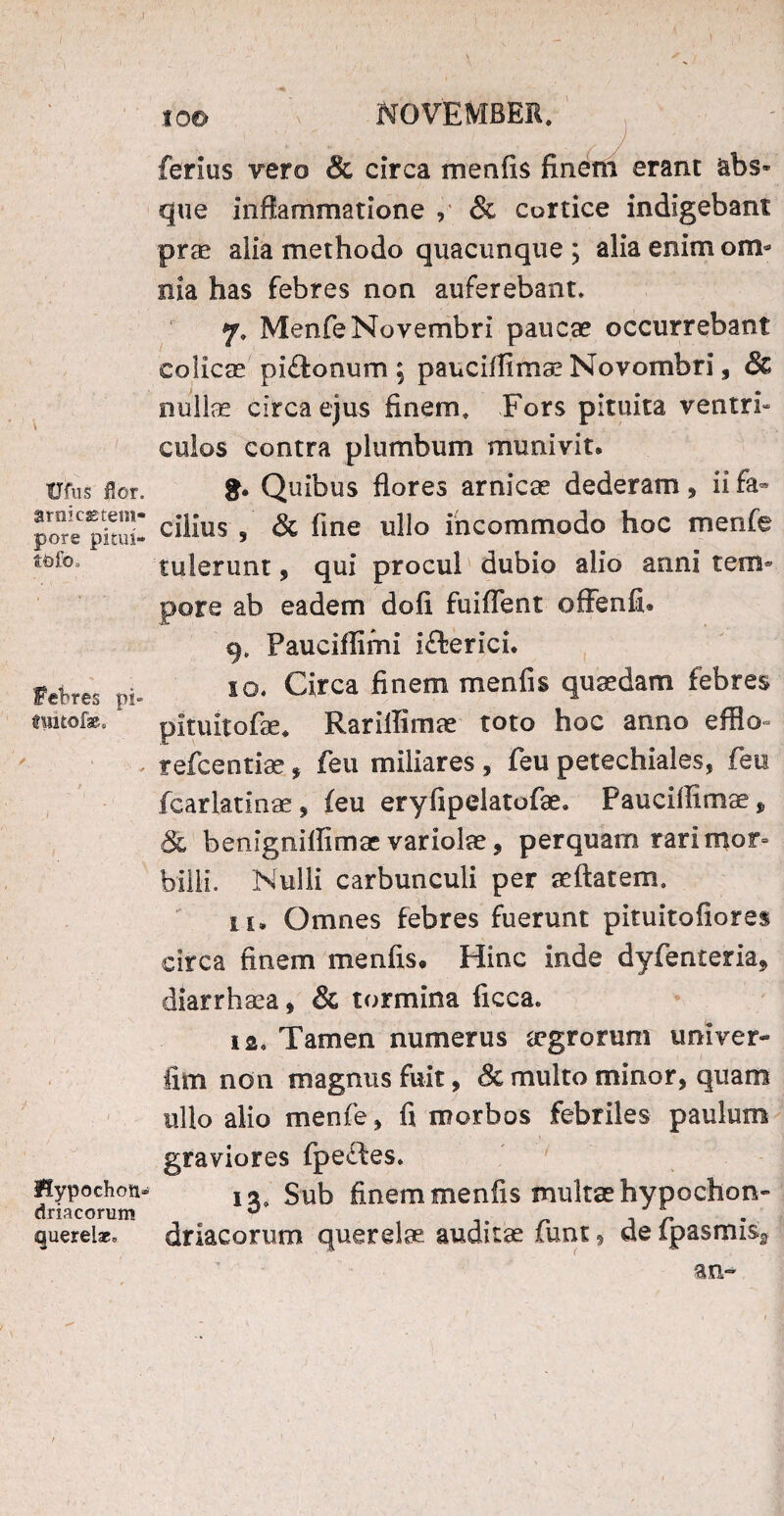 tJfus flor, arnicss tem¬ pore pitui- tofo* fefcres pi» twtofe. flypochon* driacorum querelae* IO© NOVEMBER. ferius Tero & circa menfis finem erant &bs» que inflammatione , & cortice indigebant prae alia methodo quacunque ; alia enim om¬ nia has febres non auferebant. 7. MenfeNovembri paucae occurrebant colicae piftonum 5 pauciflimae Novombri, & nullae circa ejus finem. Fors pituita ventri¬ culos contra plumbum munivit. Quibus flores arnicae dederam, ii fa¬ cilius , & fine ullo incommodo hoc menfe tulerunt, qui procul dubio alio anni tem¬ pore ab eadem dofi fuifTent offenfi. Pauciflimi i&erici. 10. Circa finem menfis quaedam febres pituitofas. RarilTimae toto hoc anno efflo- refcentiae, feu miliares , feu petechiales, feu fcarlatinae, feu eryfipelatofae. Pauciflimi „ & benignillimac variolae, perquam rari mor= bilii. Nulli carbunculi per aeftatem. 11. Omnes febres fuerunt pituitofiores circa finem menfis* Hinc inde dyfenteria? diarrhsea, Sc tormina ficca. ia. Tamen numerus aegrorum univer- fim non magnus fuit, Sc multo minor, quam ullo alio menfe, fi morbos febriles paulum graviores fpeftes. 13, Sub finem menfis multae hypochon¬ driacorum querelae auditae funt, defpasmis3 an-