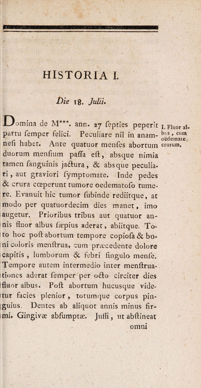 i  •* i ^ V ' 1 'V ‘ ( ' - X * ‘ \ * \ ’ • » 1 , \ \ . ' HISTORIA I. \ Die 18. Julii. Domina de M**#. ann. 27 fepties peperit 1. FiUOrai- parru femper felici. Peculiare nil in anam- ’ cum r L oedemate, neu habet. Ante quatuor menfes abortum crurum, duorum menfium paffa eft, absque nimia tamen fanguinis jaftura, & absque peculia¬ ri , aut graviori fymptomate. Inde pedes & crura cceperunt tumore oedematofo tume¬ re. Evanuit hic tumor fubinde rediitque, at modo per quatuordecim dies manet, imo augetur. Prioribus tribus aut quatuor an¬ nis fluor albus faepius aderat, abiitque. To¬ to hoc poft abortum tempore copiofa& bo¬ ni coloris menftrua, cum praxedente dolore capitis , lumborum & febri fingulo menfe. Tempore autem intermedio inter menftrua- tiones aderat femper per o£to circiter dies fluor albus. Poft abortum hucusque vide¬ tur facies plenior , totumque corpus pin¬ guius, Dentes ab aliquot annis minus fir¬ mi* Gingivae abfumptae. Jufli, ut abftineat omni t > \ ^ V . /