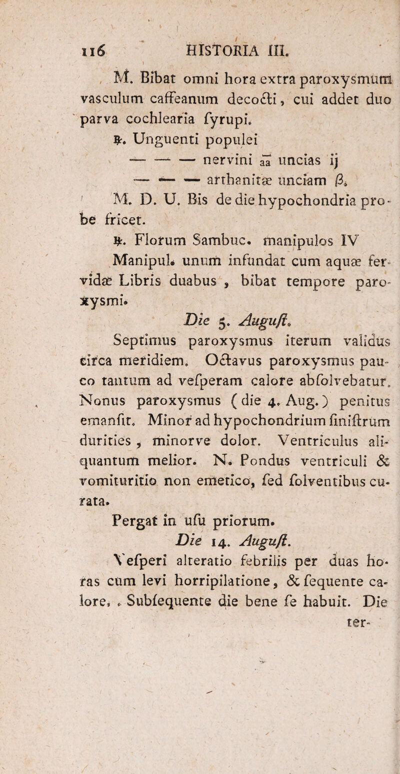 u6 HISTORIA III. M. Bibat omni hora extra paroxysmum vasculum caffeanum decodli, cui addet duo parva cochlearia fyrupi. Unguenti populei — -nervini ia uncias ij — *-afthanitae unciam & M. D. U. Bis de die hypochondria pro¬ be fricet. Florum Sambuc. manipulos IV ManipuL unum infundat cum aquse fer vidse Libris duabus , bibat tempore paro¬ xysmi. Die 5. Augufi„ Septimus paroxysmus iterum validus circa meridiem» Octavus paroxysmus pau¬ co tantum ad vefperam calore abfolvebatur. Nonus paroxysmus ( die 4. Aug.) penitus ernanfit* .Minor ad hypochondrium finiftrum durities , minor ve dolor. Ventriculus ali¬ quantum melior. N. Pondus ventriculi & vomituritio non emetico, fed folventibus cu¬ rata. Pergat in ufu priorum. Die 14. Augufi. Vefperi alteratio febrilis per duas ho¬ ras cum levi horripilatione, & fequente ca¬ lore, * Subiequente die bene fe habuit. Die ter-