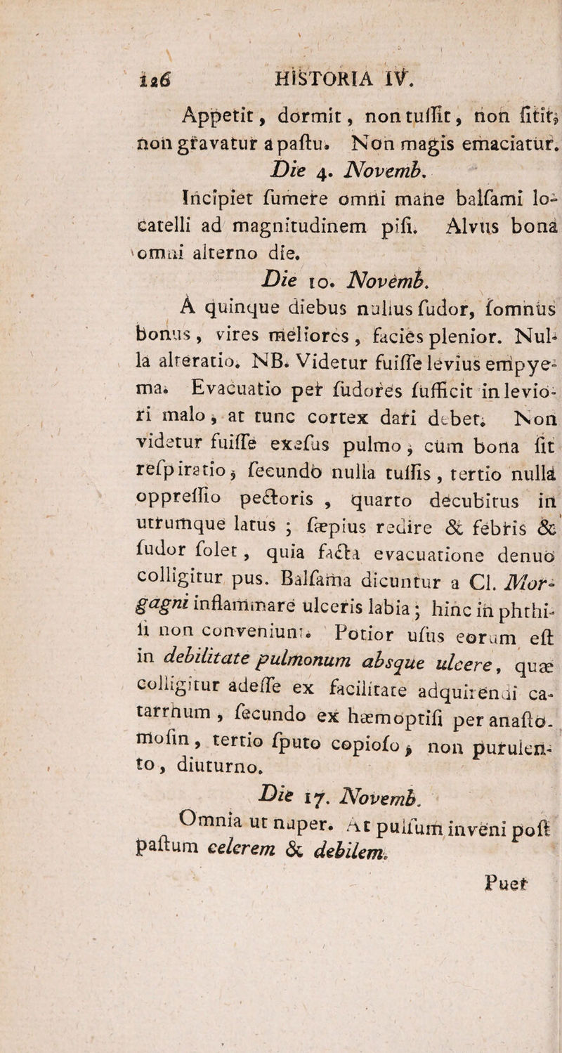 Appetit, dormit, non tulTic, non fitit? non gravatur apaftu. Non magis emaciatur. Die 4. Novemh. Incipiet fumere omili mane balfami lo- catelli ad magnitudinem pifi. Alvus bona 'omni alterno die. Die io* Novemh. A quinque diebus nullus fudor, fomniis bonus , vires meliores , Facies plenior. Nul¬ la alreratio. NB* Videtur fuifie levius empye¬ ma* Evacuatio peF Fudores fufficit in levio¬ ri malo, at tunc cortex dati dtber. Non videtur fuifle exefus pulmo, cum bona fit relpirstio* fecundo nulla tullis, tertio nulli oppreffio pedloris , quarto decubitus iri utrumque latus ; fiepius redire <$c febris & fudor folet, quia fafta evacuatione denuo colligitur pus. Balfariia dicuntur a Cl. Mor¬ gagni inflammare ulceris labia; hinc iri phthb fi non conveniunt Potior ufus eorum eft in debilitate pulmonum ahscjue ulcere, quae colligitur adeiTe ex facilitate adquirendi ca~ tarrnum , fecundo ex haemoptifi peranaftd- molio , tertio fputo copiofo $ non purulen¬ to , diuturno. Die 17. Novemh. Omnia ut nuper. At pullum inveni poft paltum celerem & debilem Puer