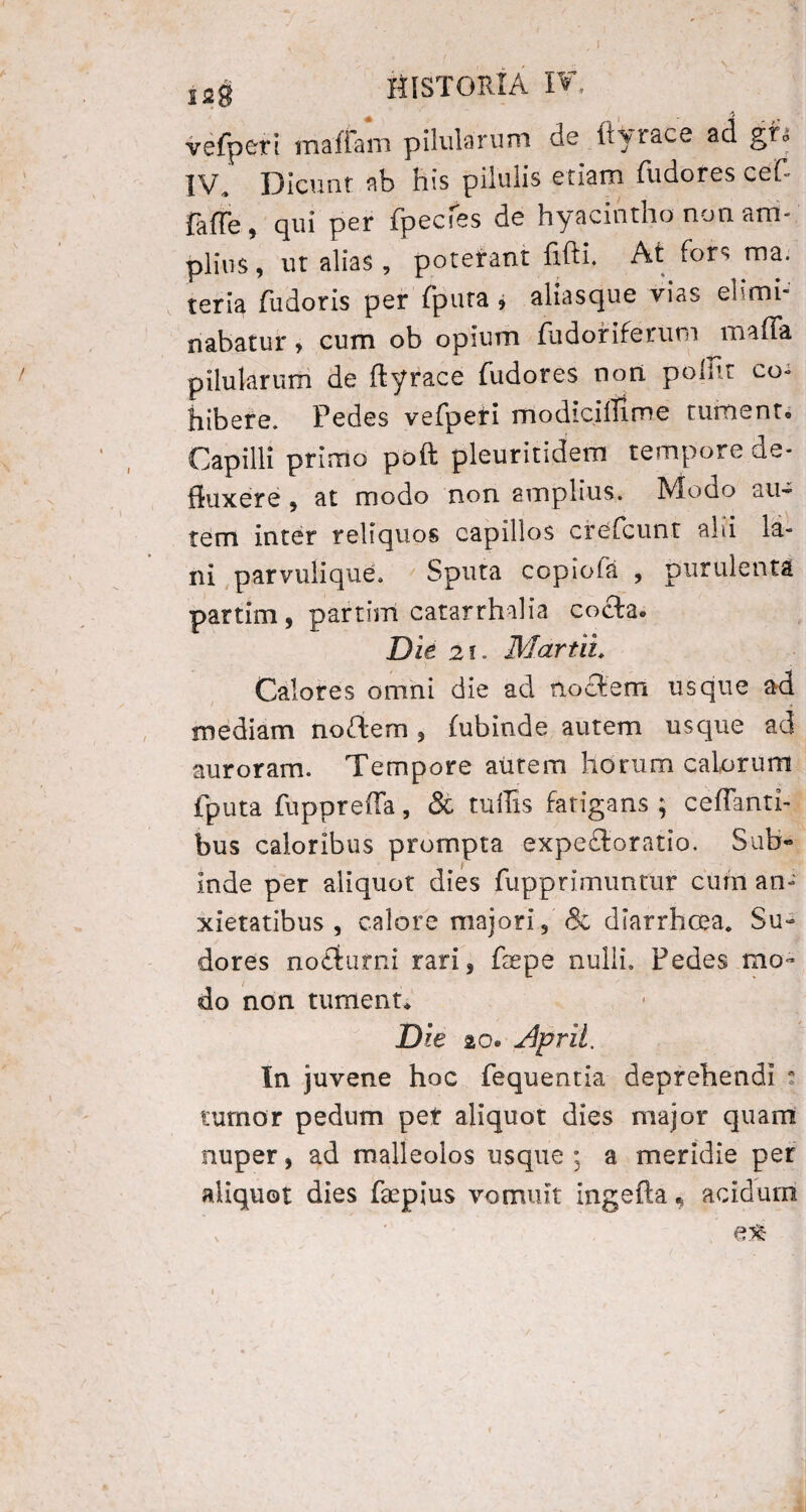 Si2g historia IV. vefperi maffam pilularum de ftyrace ad gh {V„ Dicunt ab liis pilulis etiam fudores cef faffe, qui per fpecies de hyacintho non am¬ plius, ut alias, poterant fidi. At fors ma. teria fudoris per fputa , aliasque vias elimi¬ nabatur , cum ob opium fudorifertim maffa pilularum de ftyrace fudores non polftt co¬ hibere. Pedes vefperi modiciffime tumento Capilli primo poft pleuritidem tempore de¬ fluxere , at modo non amplius. Modo au¬ tem inter reliquos capillos crefcunt alii la- ni parvulique. Sputa eopiofa , purulenta partim, partim catarrhalia cocta* Die 21. Martii. Calores omni die ad noctem usque ad mediam noftem, fubinde autem usque ad auroram. Tempore autem librum calorum fputa fuppreffa, & tuffis fatigans ; ceffanti- bus caloribus prompta expeftoratio. Sub¬ inde per aliquot dies fupprimuntur cum an¬ xietatibus , calore majori, & diarrhoea. Su¬ dores nodturni rari, faepe nulli. Pedes mo¬ do non tument. Die 20. April. In juvene hoc fequentia deprehendi : tumor pedum pet aliquot dies major quam nuper, ad malleolos usque 5 a meridie per aliquot dies faepius vomuit ingefta, acidum . ' e* 1 .