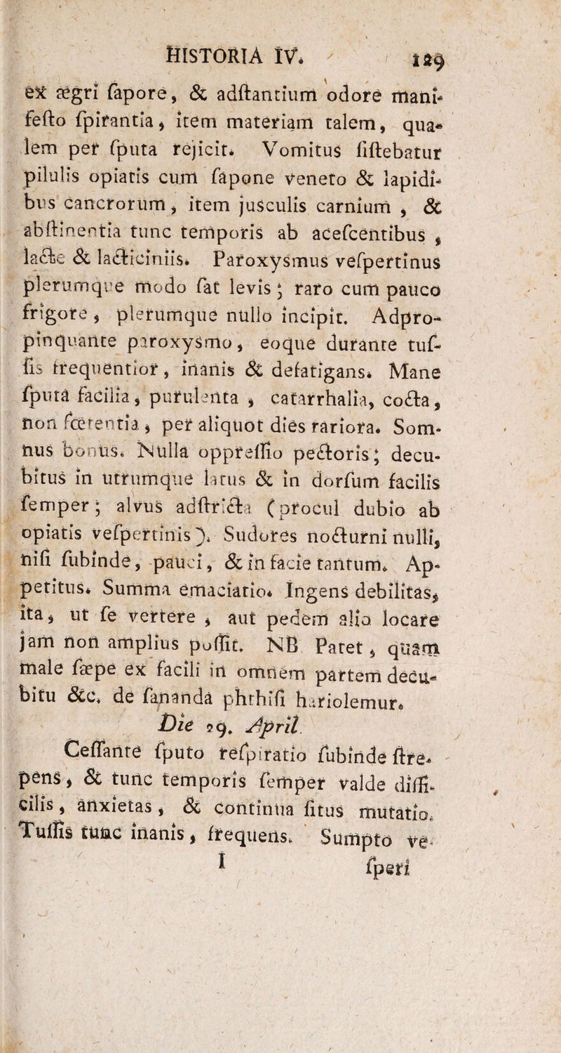 st aegri fapore, & adftantium odore mani- Fefto fpirantia, Item materiam talem, qua¬ lem per fputa rejicit. Vomitus fiftebatur pilulis opiatis cum fapone veneto & lapidi¬ bus cancrorum, item jusculis carnium , & abftinentia tunc temporis ab acefeentibus , lacbe Si lactieiniis. Paroxysmus vefpertlnus plerumque modo fat levis 5 raro cum pauco frigore , plerumque nullo incipit. Adpro- pinquante paroxysmo, eoque durante tuf- lis trequentior, inanis & defatigans» Mane fputa facilia, purulenta , eatarrhalia, coda, non ferentia, per aliquot dies rariora. Som¬ nus bonus. 'Mulla opprelfio pe£toris; decu¬ bitus in utrumque latus & in dorfum facilis femper • alvus adftri&i (procul dubio ab opiatis vefpertinis), Sudores no£lurni nulli, nili fubinde, pauci, & in facie tantum» Ap¬ petitus» Summa emaciatio. Ingens debilitas, ita, ut fe vertere , aut pedem alia locare jam non amplius poflit. NB Paret, qUgm male faepe ex facili in omnem partem decu* bitu <3cc* de fananda phtbift bariolemur» Die Ceffartte fputo refpiratio fubinde ftre» pens, & tunc temporis femper valde diffi¬ cilis, anxietas, & continua fitus mutatio. Tuifis tuae inanis, frequens» Sumpto ve * fpsri O' /