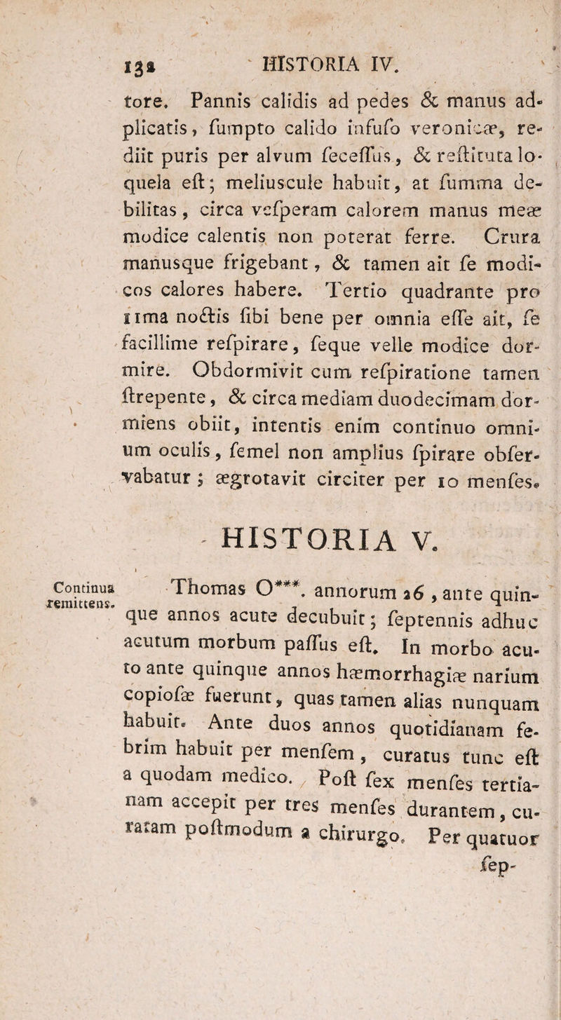 \ -V Continua xemittens. 1' ■ > 131 ‘ HISTORIA IV. tore. Pannis calidis ad pedes & manus ad- plicatis, fumpto calido in fu fo veronica?, re¬ diit puris per alvum feceffus, <5c reftituta lo¬ quela eft; meliuscule habuit, at fumma de¬ bilitas , circa vcfperam calorem manus mea* modice calentis non poterat ferre. Crura manusque frigebant, & tamen ait fe modi¬ cos calores habere. Tertio quadrante pro nma noftis fibi bene per omnia ede ait, Ce facillime refpirare, feque velle modice dor¬ mire. Obdormivit cum refpiratione tamen ftrepente, & circa mediam duodecimam dor¬ miens obiit, intentis enim continuo omni¬ um oculis, femel non amplius fpirare obfer- vabatur ; tegrotavit circiter per io menfes» historia v. i Thomas O . annorum a6 , ante quin¬ que annos acute decubuit; feptennis adhuc acutum morbum paflus eft. In morbo acu- to ante quinque annos hcernorrhagias narium copiofa; fuerunt, quas tamen alias nunquam habuit. Ante duos annos quotidianam fe¬ brim habuit per menfem , curatus tunc eft a quodam medico. „ Poft fex menfes tertia- nam accePlt: Per tres menfes durantem, cu¬ ratam poftmodum » chirurgo. Per quatuor fep-