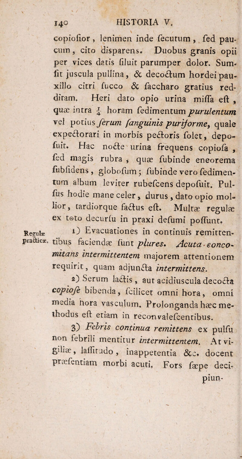 \ ! / copiofior, lenimen inde fecutum, fed pau* cum, cito disparens. Duobus granis opii per vices datis filuit parumper dolor. Sum- iit juscula pullina, & decoftum hordei pau¬ xillo citri fucco & faccharo gratius red¬ ditam. Heri dato opio urina mifla eft , qua? intra % horam fedimentum purulentum vel potius ferum [anguinis purijorme, quale expe&orari in morbis pe&oris folet, depo- fuit. Hac node urina frequens copiofa , fed magis rubra * quae fubinde eneorema fubfiQens , globofum $ fubinde vero fedimen¬ tum album leviter rubefcens depofuit. Pul¬ lus hodie mane celer, durus , dato opio mol¬ lior , tardiorque faftus eft. Multae regula ex toto decurlu in praxi defumi polfunt. Regula; O Evacuationes in continuis remitten- pradicx, tinus faciendae liint plures. Acuta * c onco - mitans intermittentem majorem attentionem requirit, quam adjunfta intermittens 2) Serum ladtis, aut acidiuscula decocta copioje bibenda, fcilicet omni hora, omni inedia hora vasculum. Prolonganda haec me¬ thodus eft etiam in reconvalefcentibus. 3) Febris continua remittens ex pulfu non Eebrili mentitur intermittentem. At vi¬ giliae, i a llira do , inappetentia &c. docent praefentiam morbi acuti, Fors faepe deci- piun-