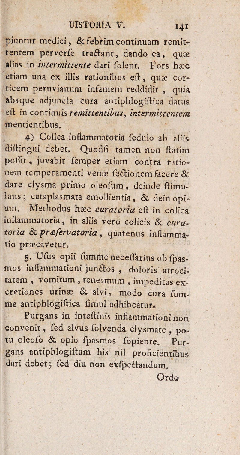 piuntur medici, & febrim continuam remit¬ tentem perverfe tra£lant, dando ea, quae alias in intermittente dari folent* fors ha:c etiam una ex illis rationibus eft, quae cor¬ ticem peruvianum infamem reddidit , quia absque adjunfta cura antiphlogiftica datus eft in continuis remittentibus, intermittentem mentientibus, 4) Colica inflammatoria fedulo ab aliis diftingui debet. Quodfi tamen non ftatim poffit n juvabit femper etiam contra ratio» nem temperamenti venae fe&ionem facere & dare clysma primo oleofum, deinde ftimu- lans ; cataplasmata emollientia, & dein opi¬ um, Methodus haec curatoria eft in colica inflammatoria, in aliis vero colicis & cura- foria & pra/ervatoria, quatenus inflamma¬ tio praecavetur. 5. Ufus opii fumme neceflarius ob fpas- mos inflammationi junftos , doloris atroci¬ tatem , vomitum 5 tenesmum , impeditas ex- cretiones urinae & alvi, modo cura fum¬ me antiphlogiftica fimul adhibeatur. Purgans in inteftinis inflammationi non convenit, fed alvus folvenda clysmate , po¬ tu oleofo & opio fpasmos fopiente. Pur¬ gans antiphlogiftum his nil proficientibus dari debet; fed diu fion exfpe&andum.