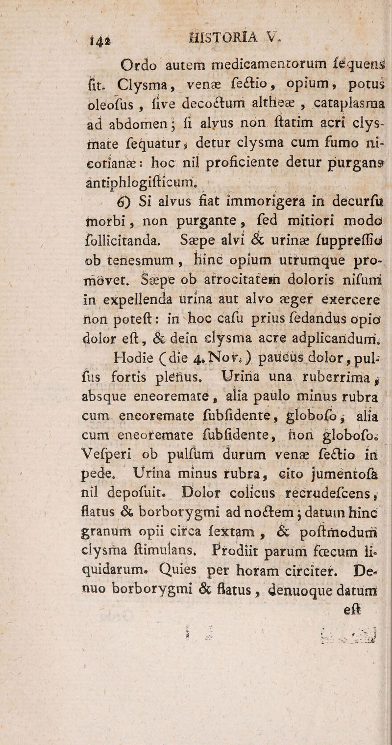 Ordo autem medicamentorum iequens fit. Clysma, venae fe£iio, opium, potus oleofus , live deco&um altheae , cataplasma ad abdomen * li alvus non ftatim acri clys- mate fequatur, detur clysma cum fumo ni» cotianae: hoc nil proficiente detur purgans antiohlogifiicum. 6) Si alvus fiat immorigera in decurfu morbi, non purgante, fed mitiori modo follicitanda. Saepe alvi & urinae fuppreffid ob tenesmum , hinc opium utrumque pro- mdvet. Saepe ob atrocitatem doloris nifuni in expellenda urina aut alvo aeger exercere non poteft: in hoc cafu prius fedandus opio dolor eft, & dein clysma acre adplicaridurci Hodie (die 4*Non) paucus dolor,pul¬ lus fortis pleiius* Uriria una ruberrima * absque eneoremate, alia paulo minus rubra * »* cum eneoremate fubfidente, globofo, alia cum eneoremate fubfidente, hon globofoo Vefperi ob pulfum durum venae fe£lio in pede* Urina minus rubra, cito jumentofa nil depofuit. Dolor colicus recrudefcens, flatus & borborygmi ad no£lem $ datum hinc granum opii circa fextam , & poftmoduni ciysrtia ftimtilans. Prodiit parum fecum li¬ quidarum. Quies per horam circiter. De- nuo borborygmi & flatus , denuoque datum eft