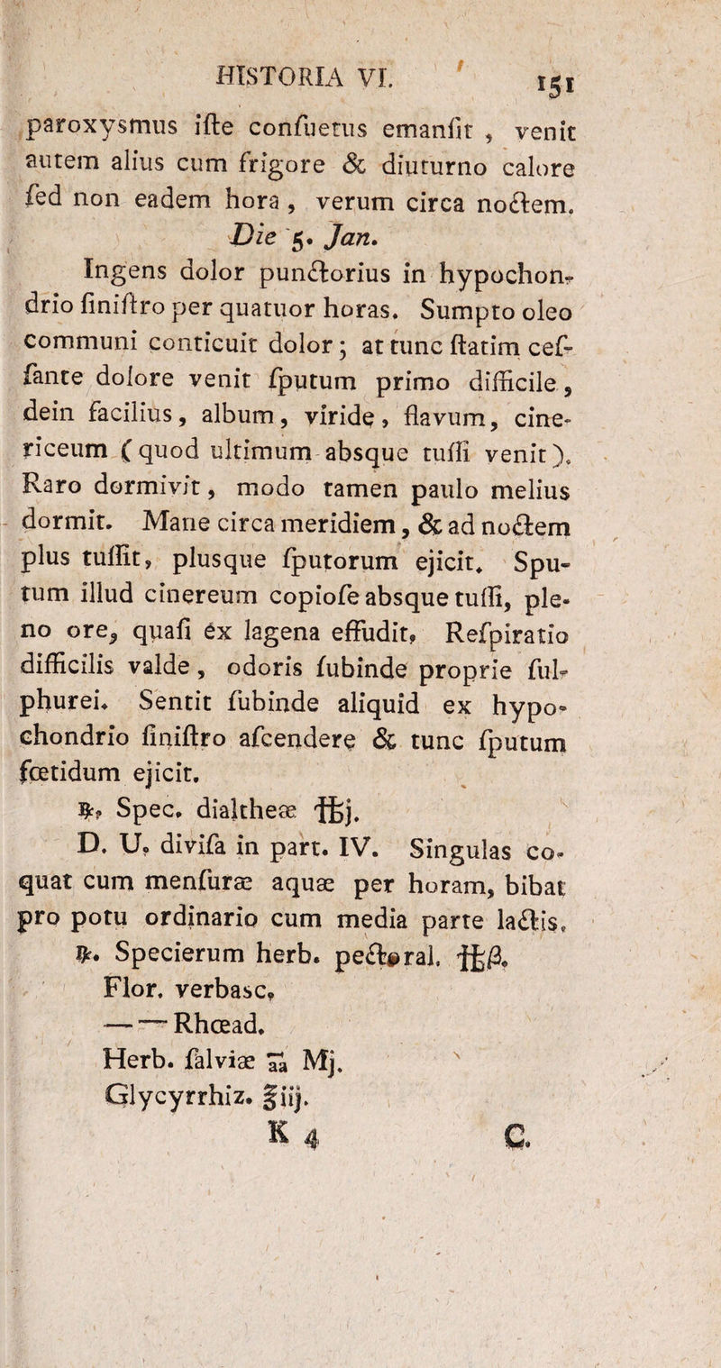 paroxysmus ifte confuetus emanfit , venit autem alius cum frigore & diuturno calore fed non eadem hora , verum circa nodem. Die 5. Jan. Ingens dolor punilorius in hypochom drio finiflro per quatuor horas. Sumpto oleo communi conticuit dolor; at tunc ftatim cef- fante dolore venit fputum primo difficile, dein facilius, album, viride, flavum, cine- riceum (quod ultimum absque tuffi venit). Raro dormivit, modo tamen paulo melius dormit. Mane circa meridiem, & ad noflem plus tuflit, plusque fputorum ejicit. Spu¬ tum illud cinereum copiofe absque tuffi, ple¬ no ore, quafi ex lagena effudit, Refpiratio difficilis valde, odoris fubinde proprie fui* phuren Sentit fubinde aliquid ex hypo» chondrio finiftro afcendere & tunc fputum fcetidum ejicit. Spec. dialtheas ftj. D. Uo divifa in part. IV. Singulas co¬ quat cum menfurae aquae per horam, bibat pro potu ordinario cum media parte la£lis* Specierum herb. pe^foral, jfefa Flor, verbasc, — — Rhcead. Herb. falviae Ta Mj. x Glycyrrhiz. fiij. 1