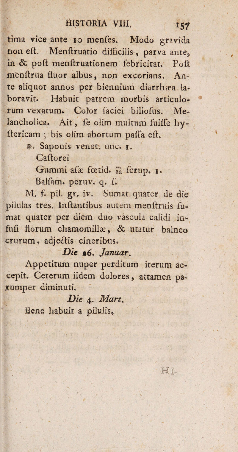 -I HISTORIA VIII. 157 •' ' >* * N tima vice ante 10 menfes* Modo gravida non eft. Menflruatio difficilis , parva ante5 in & poft menftruationem febricitat* Poft menftrua fluor albus, non excorians* An¬ te aliquot annos per biennium diarrhaea la¬ boravit* Habuit patrem morbis articulo¬ rum vexatum. Color faciei biliofus. Me¬ lancholica. Ait 3 fe olim multum fuifle hy- ftericam ; bis olim abortum pafia eft* Saponis venet* unc. 1. Caftorei . —, \' 1 Gummi afae fcetid. S fcrup. 1. Balfam. peruv. q. f. M. f* piL gr. iv. Sumat quater de die pilulas tres* Inflantibus autem menftruis fu¬ mat quater per diem duo vascula calidi in- fnfi florum chamomillae, & utatur balneo crurum, adjeftis cineribus. Die a6. januar. Appetitum nuper perditum iterum ac¬ cepit. Ceterum iidem dolores, attamen pa« jumper diminuti. Die 4. Mart. Bene habuit a pilulis, \ x * v ^ .... ,•••;• \ \ I