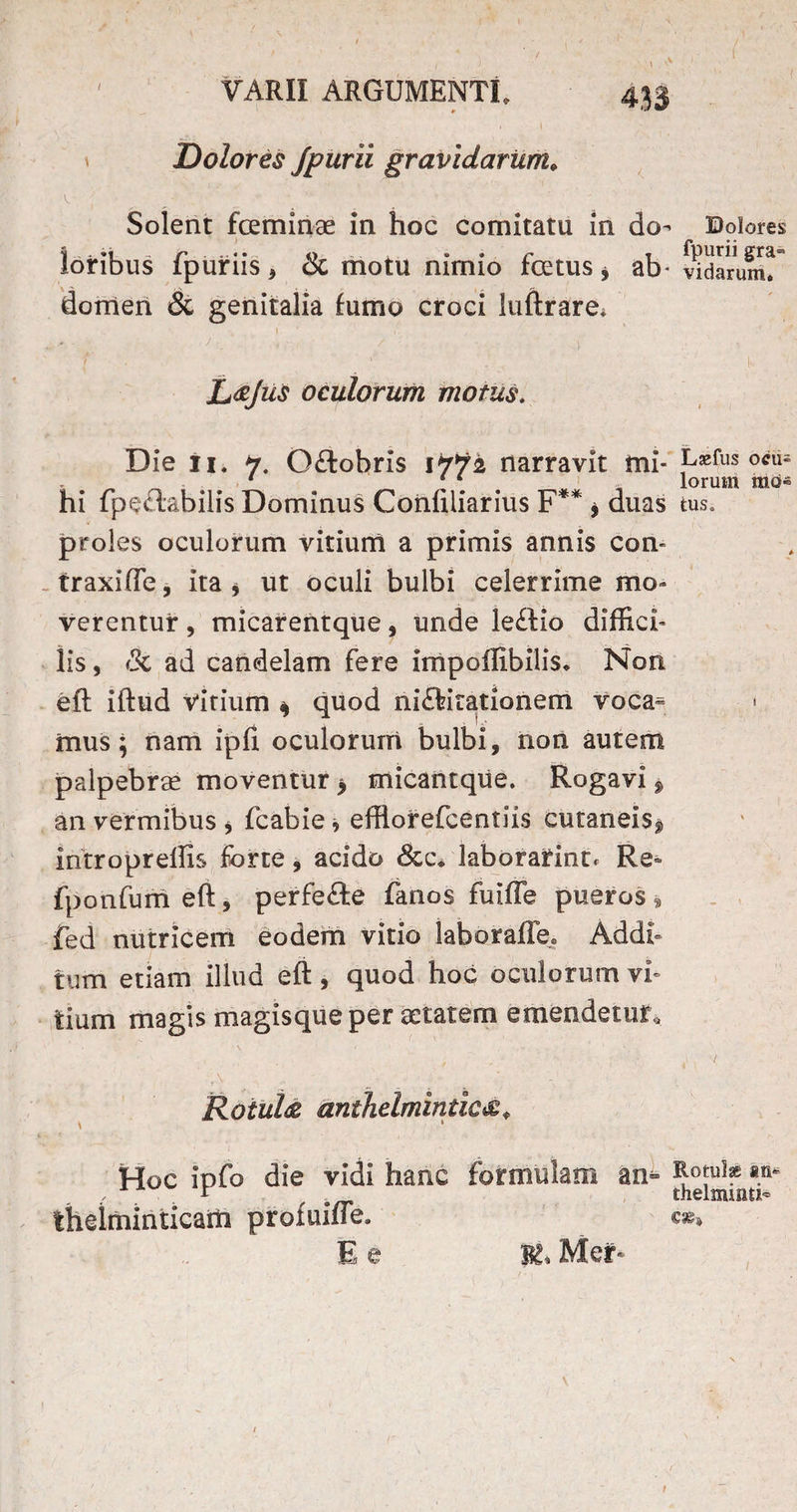 , ) \ > ' VARII ARGUMENTI. 433 . 1 ' ; - Dolores Jpurii gravidarum* Solent feminae in hoc comitatu in do- Dolores loribus fpuriis * & motu nimio fetus * ab* Udarum! domen & genitalia fumo croci luftrare* L<eju$ oculorum motus. Die 11. 7. O&obris 1772 narravit mi- L«fus ocu= 1 11 s lorum hi fpeftabilis Dominus Confiiiarius F** f duas tus, proles oculorum vitium a primis annis con« traxiffe, ita * ut oculi bulbi celerrime mo¬ verentur , micarentque, unde le£lio diffici¬ lis , ik ad candelam fere impoffibilis. Non efl iftud virium * quod niftitationem voca- * musj nam ipfi. oculorum bulbi, non autem palpebrae moventur > micantque. Rogavi $ an vermibus * fcabie * efflorefcentiis cutaneis** introprellis forte, acido &c* laborarint. Re fponfumeft, perfefte fanos fuiffe pueros® fed nutricem eodem vitio laboraffe. Addi¬ tum etiam illud efl, quod hoc oculorum vi¬ tium magis magisque per aetatem emendetur. Rotula anthelmintica„ Hoc ipfo die vidi hanc formulam thelminticam profuiffe. E e an» Rotuise m* thelxninti» K. Mer*