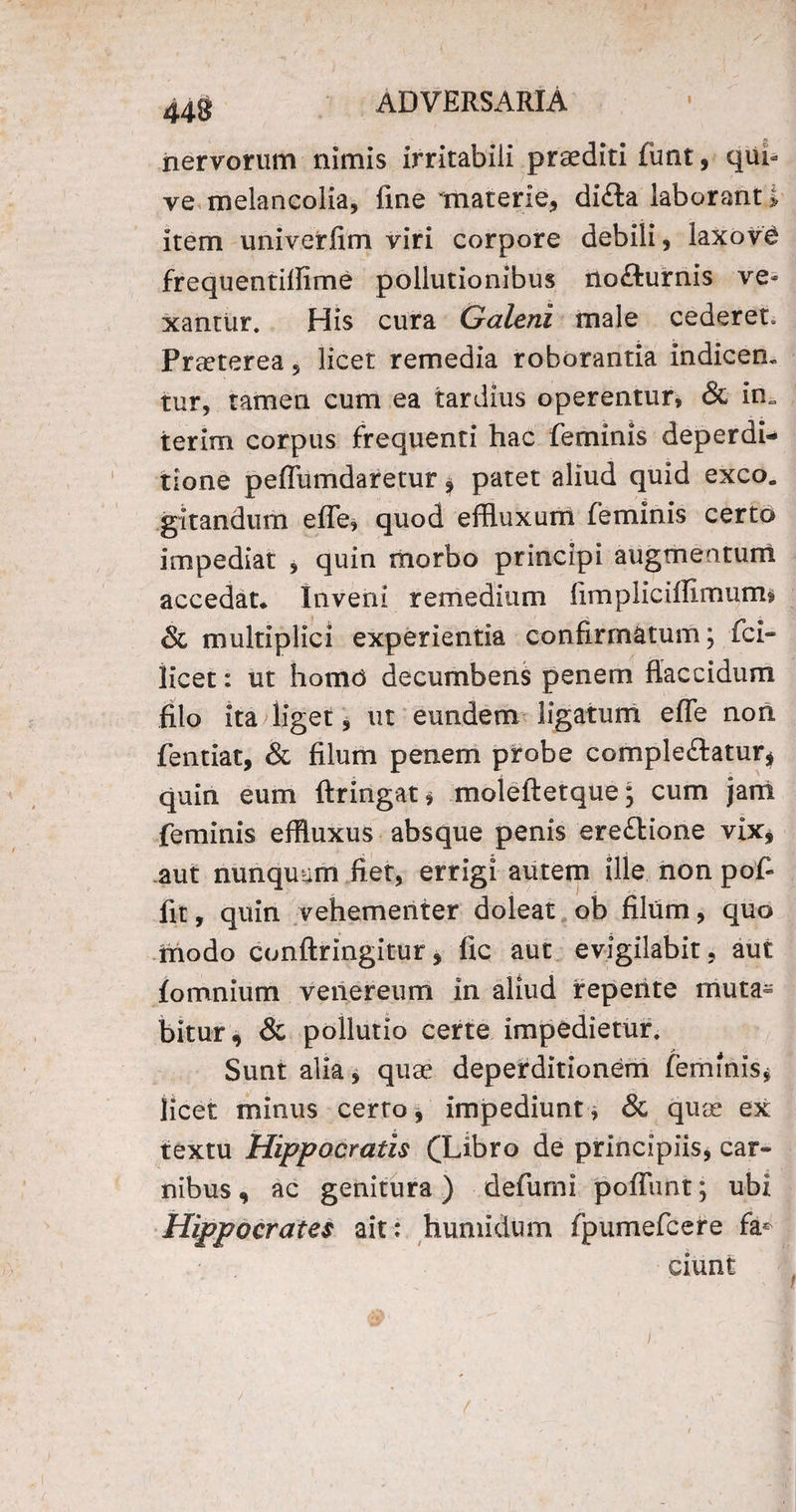 iiervorum nimis irritabili praediti funt, qui- ve melancolia, fine materie, di£ta laborant > item univerfim viri corpore debili, iaxovd frequentillime pollutionibus nodurnis ve¬ xantur. His cura Galeni male cederet. Praeterea, licet remedia roborantia indicem tur, tamen cum ea tardius operentur, & in. terim corpus frequenti hac feminis deperdi- tione peffumdaretur patet aliud quid exeo, gitandum effle, quod effluxum feminis certo impediat , quin morbo principi augmentum accedat* Inveni remedium fimpliciflimuirb & multiplici experientia confirmatum; fci- licet: ut homd decumbens penem flaccidum filo ita liget, ut eundem ligatum effle non fentiat, & filum penem probe comple&atur* quin eum ftringat, moleftetque; cum jam feminis effluxus absque penis ere&ione vix, aut nunquam fiet, errigi autem ille non pofi fit, quin vehementer doleat ob filum, quo modo conftringitur, fic aut evigilabit, aut fomnium venereum in aliud repente rnuta^ bitur, & pollutio certe impedietur. Sunt alia, quae deperditionem feminis* licet minus certo, impediunt, & quae ex textu Hippocratis (Libro de principiis, car¬ nibus , ac genitura) defumi poffunt; ubi Hippocrates ait: humidum fpumefcere fa* ciunt