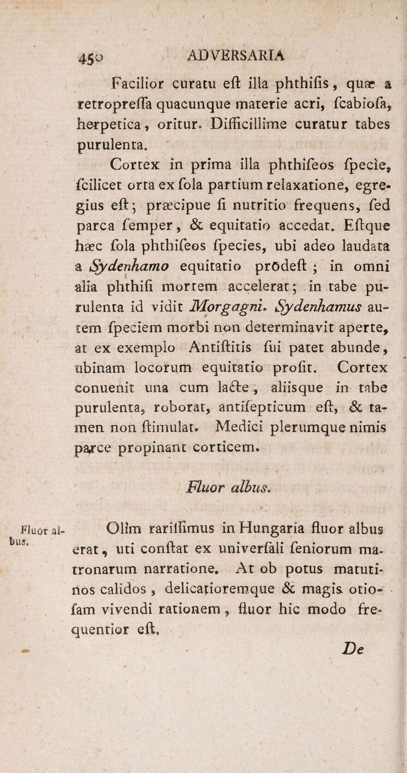 Fluor al- feus. I . ‘ . 450 ADVERSARIA Facilior curatu eft illa phthifis, qua* a retroprefla quacunque materie acri, fcabiofa, herpetica, oritur. Difficillime curatur tabes purulenta. Cortex in prima illa phthifeos fpecie, fcilicet orta ex fola partium relaxatione, egre¬ gius eft; praecipue fi nutritio frequens, fed parca femper, & equitatio accedat. Eftque haec fola phthifeos fpecies, ubi adeo laudata a Sydenhamo equitatio prodeft ; in omni alia phthifi mortem accelerat; in tabe pu¬ rulenta id vidit Morgagni. Sydenhamus au¬ tem fpeciem morbi non determinavit aperte, at ex exemplo Antiftitis fui patet abunde, tibinam locorum equitatio profit. Cortex conuenit una cum laflre, aliisque in tabe purulenta, roborat, antifepticum eft, & ta¬ men non ftimulat. Medici plerumque nimis pa,rce propinant corticem* Fluor albus. #' • ; ** •• • r Ollm rarilfimus in Hungaria fluor albus erat, uti conflat ex univerlali feniorum ma¬ tronarum narratione. At ob potus matuti¬ nos calidos , delicatioremque & magis otio- > fam vivendi rationem, fluor hic modo fre- quentior eft. r De