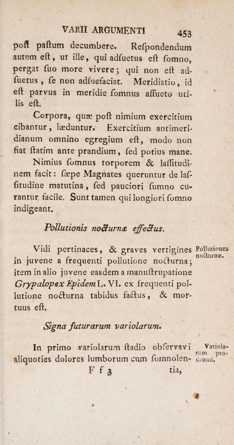 VARII ARGUMENTI 453 poft paftum decumbere* Refpondendum autem eft, ut ille, qui adfuetus eft fomno, pergat fuo more vivere; qui non eft ad¬ fuetus , fe non adfuefaciat. Meridiatio, id eft parvus in meridie fomnus aflueto uti¬ lis eft. Corpora, quae poft nimium exercitium cibantur , laeduntur. Exercitium antimeri- dianum omnino egregium eft, modo non fiat ftatim ante prandium, fed potius mane. Nimius fomnus torporem & laftitudi- nem facit: faepe Magnates queruntur de laf- fitudine matutina, fed pauciori fumno cu¬ rantur facile. Sunt tamen qui longiori fomno Indigeant. Pollutionis nodurn<z effectus, „ _ , i>' Vidi pertinaces, & graves vertigines in juvene a frequenti pollutione no&urna; item in alio juvene easdem a manuftrupatione Grypalopex EpidemL*\7l* ex frequenti pol¬ lutione no£lurna tabidus faftus, & mor¬ tuus eft. Signa futurarum variolarum• In primo variolarum ftadio obfervavi aliquoties dolores lumborum cum fornnolen- F f a tia? / \ 1 /. Pollutiones nodum#. i VarioUi- rum pro?» dxomi. I