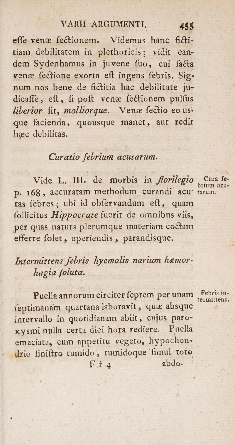 effe venae fectionem. Videmus hanc fi£ti- tiam debilitatem in plethoricis; vidit ean¬ dem Sydenhamus in juvene fuo, cui fa£ta venae feclione exorta eft ingens febris, Sig* num nos bene de fifldtia hac debilitate ju- dicafte, eft, fi poft venae fe&ionem pulfus liberior fit, molliorque. Venae fe£tio eo us¬ que facienda, quousque manet, aut redit haec debilitas. Curatio febrium acutarum. Vide L. III. de morbis in Jlorilegio p. 168, accuratam methodum curandi acu“ tas febres; ubi id obfervandum eft, quam follicitus Hippocrate fuerit de omnibus viis, per quas natura plerumque materiam codam efferre folet, aperiendis , parandisque. Intermittens febris hyemolis narium, h&mor- hagia foluta. , ... • - ! . I Puella annorum circiter feptem per unam feptimanam quartana laboravit, quae absque Intervallo in quotidianam abiit, cujus paro- xysmi nulla certa diei hora rediere^ Puella emaciata, cum appetitu vegeto, hypochon¬ drio finiftro tumido, tumidoque fimul toto F i 4 abdo- * 1 * / 1 Cura fe¬ brium acu¬ tarum. 1 Febris in¬ termittens* 1 ,1