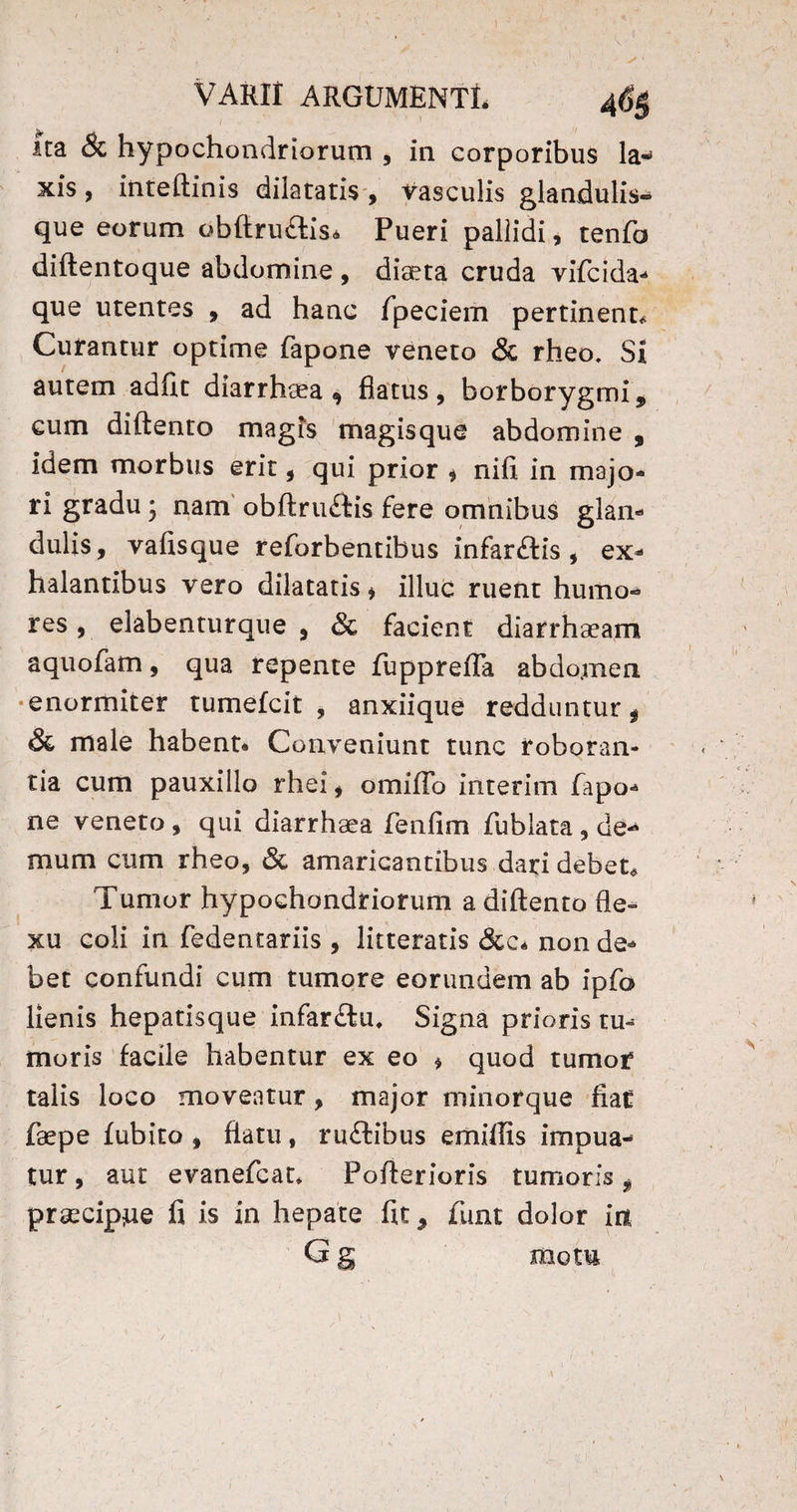 ita 6c hypochondriorum , in corporibus la« xis, inteftinis dilataris , vasculis glandulis¬ que eorum obftrudtis* Pueri pallidi, tenfo diftentoque abdomine , diaeta cruda vifcida- que utentes , ad hanc fpeciem pertinent* Curantur optime fapone veneto & rheo. Si autem adiit diarrhaea 9 flatus, borborygmi, cum diftento magis magisque abdomine , idem morbus erit, qui prior * nifi in majo¬ ri gradu} nam obftrinftis fere omnibus glan¬ dulis, vafisque reforbentibus infarftis , ex¬ halantibus vero dilatatis * illuc ruent humo¬ res , elabenturque , & facient diarrhaeam aquofam, qua repente fupprefla abdomen enormiter tumefcit , anxiique redduntur f & male habent* Conveniunt tunc roboran¬ tia cum pauxillo rhei, omifTo interim fapo¬ ne veneto , qui diarrhaea fenfim fublata , de¬ mum cum rheo, & amaricantibus dari debet* Tumor hypochondriorum a diftento fle¬ xu coli in fedentariis , litteratis &c* non de¬ bet confundi cum tumore eorundem ab ipfo lienis hepatisque infar&u. Signa prioris tu¬ moris facile habentur ex eo * quod tumor talis loco moveatur, major minorque fiaC fa?pe fubito , flatu, ruftibus emiffis impua- tur, aut evanefcat* Pofterioris tumoris $ praecipue fi is in hepate fit, funt dolor ia G g motu / v. [ r