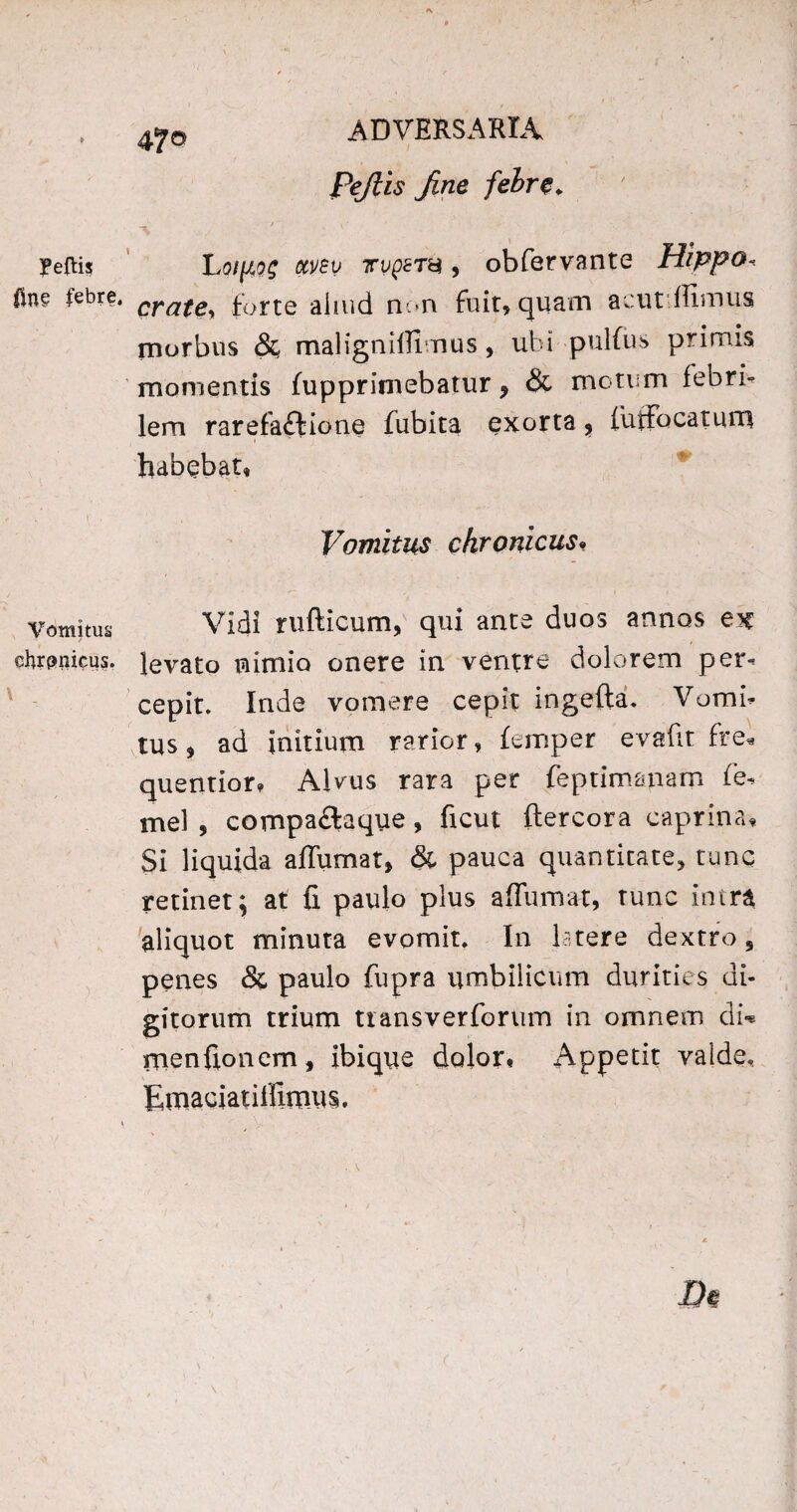 47© Fejlis Jine febre. IPeftis fine febre. ■Vomitus chrpnicus. LotjAog otvev 7rvQZTn , obfervante Hippo« crate> forte aliud non fuit, quam acut ffimus morbus 8c maligniffimus , ubi pulfus primis momentis fupprimebatur, & motum febri» lem rarefaftione fubita exorta , (uffocatum habebat, Vomitus chronicus. Vidi rufticum, qui ante duos annos ex levato nimio onere in ventre dolorem per¬ cepit. Inde vomere cepit ingefta. Vomi¬ tus, ad initium rarior, (emper evafit fre« quentior, Alvus rara per feptimanam ie- mei , compaftaque, ficut ftercora caprina. Si liquida affumat, & pauca quantitate, tunc retinet; at fi paulo plus affumat, tunc intra aliquot minuta evomit. In latere dextro 5 penes & paulo fupra umbilicum durities di¬ gitorum trium transverforum in omnem di* menfionem, ibique dolor, Appetit valde, Emaciatiffimus.