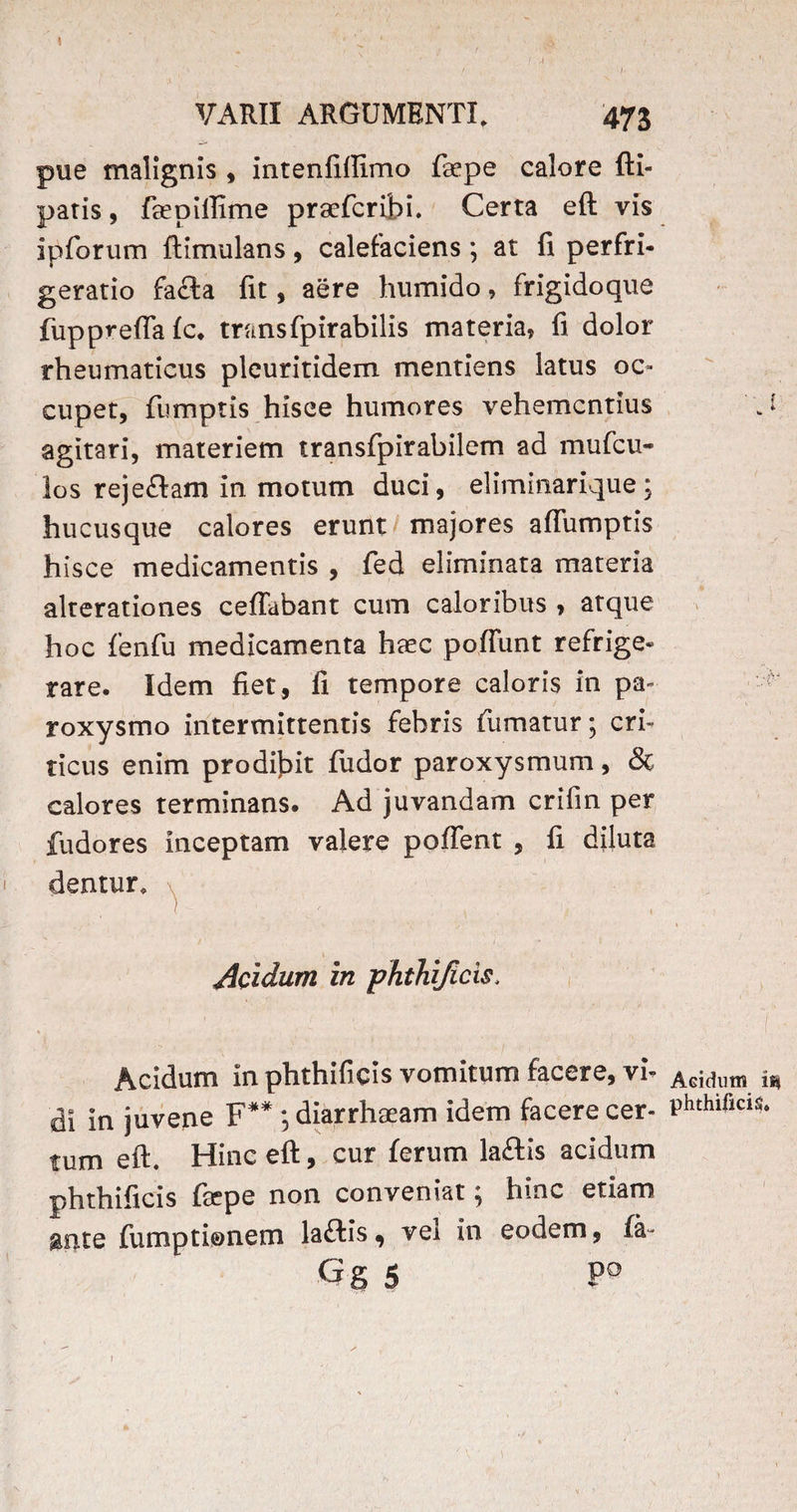 )- VARII ARGUMENTI, 473 pue malignis , intenfiffimo faepe calore {li¬ paris , feepiffime praefcribi. Certa eft vis ipforum ftimulans, calefaciens; at fi perfri- geratio fa£la fit, aere humido, frigidoque fuppvefla £c. trans fpirabilis materia, fi dolor rheumaticus pleuritidem mentiens latus oc¬ cupet, fumptis hisce humores vehementius agitari, materiem transfpirabilem ad mu {cu¬ los reje&am in motum duci, eliminarique ; hucusque calores erunt majores aflumptis hisce medicamentis , fed eliminata materia alterationes ceffabant cum caloribus > atque hoc fenfu medicamenta haec pofiunt refrige¬ rare. Idem fiet, fi tempore caloris in pa¬ roxysmo intermittentis febris fumatur; cri¬ ticus enim prodibit fudor paroxysmum, & calores terminans. Ad juvandam crifin per fudores inceptam valere pollent , fi diluta dentur, l ' \ 1 ; ' \ Acidum in phthijicis. Acidum in phthificis vomitum facere, vi» di in juvene F** ; diarrhaeam idem facere cer¬ tum eft. Hinc eft, cur ferum laftis acidum phthificis ftepe non conveniat; hinc etiam ante fumptionem laflis, vel in eodem, fa- Gg 5 P° J ‘ AGidum i«| phthificis.