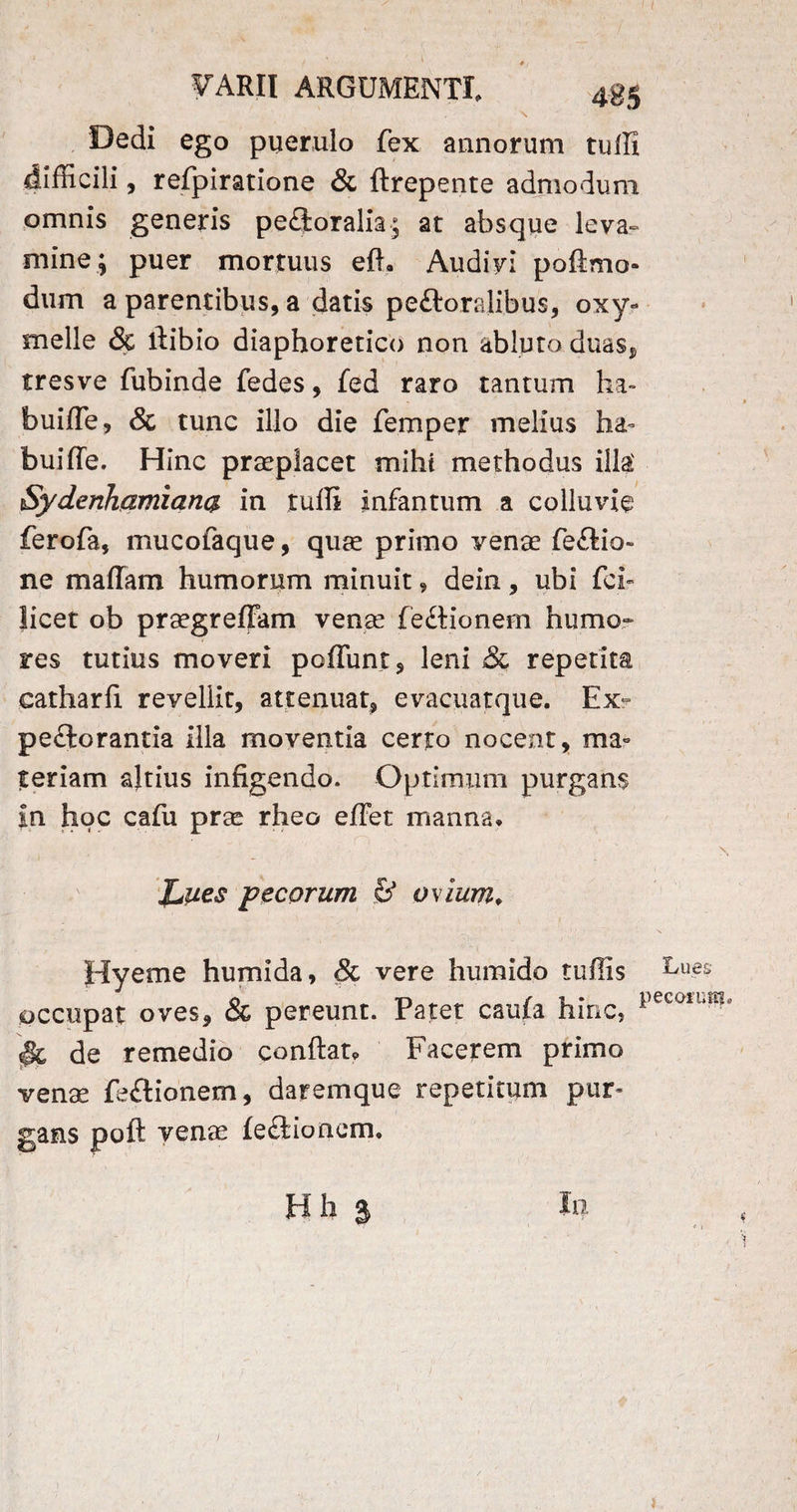 \ ' : Dedi ego puerulo fex annorum tuffi difficili, refpiratione & ftrepente admodum omnis generis pe£loralia; at absque leva-* mine; puer mortuus eft. Audivi pofimo- dum a parentibus, a datis pefboralibus, oxy- meile & liibio diaphoretico non abluto duas, tresve fubinde fedes, fed raro tantum ha- buiffe, & tunc illo die femper melius ha¬ bui ffe. Hinc praeplacet mihi methodus illa' Sydenhamianq. in tuffi infantum a colluvie ferofa, mucofaque, quas primo vense fe£tio~ ne m a fiam humorum minuit, dein , ubi fci- Jicet ob prasgreffam venas feitionem humo¬ res tutius moveri poffunt, leni & repetita catharfi revellit, attenuat, evacuatque. Ex¬ pectorantia illa moventia certo nocent, ma¬ teriam altius infigendo. Optimum purgans in hoc cafu pras rheo effiet manna* JuUes pecorum & ovium* Hyeme humida, & vere humido tuffis ^ues occupat oves, & pereunt. Patet caula hinc, pec01l,m': §c de remedio conflat* Facerem primo venas feftionem, daremque repetitum pur¬ gans poft venas feCtionom* Bh 3 In /