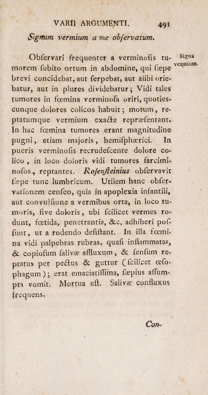 Signum vermium a me obfervatum. Obfervari frequenter a verminofis tu¬ morem fubito ortum in abdomine, qui faepe brevi concidebar, aut ferpebat, aut alibi orie¬ batur, aut in plures dividebatur; Vidi tales tumores in femina verminofa oriri, quoties- cunque dolores colicos habuit* motum, re¬ ptatumque vermium cxa£te repraefentanu In hac femina tumores erant magnitudine pugni, etiam majoris, hemifpha^ricL In pueris verminofis recrudefcente dolore co¬ lico , in loco doloris vidi tumores farcimi- nofos, reptantes. Rojenjleinius obfervavit fiepe tunc lumbricum. Utilem hanc obfer* vationem cenfeo, quia in apoplexia infantili, aut convulfione a vermibus orta, in loco tu¬ moris, live doloris, ubi fcilicet vermes ro¬ dunt, fetida, penetrantia, &c, adhiberi pofi- fiint, ut a rodendo defiftant. In illa femi¬ na vidi palpebras rubras, quafi inflammatas* & copiofum falivae affluxum, 8c {enfium re¬ ptatus per peftus & guttur (fcilicet cefo- phagum); erat emaciatiffima, faepius aflum- pta vomit. Mortua efh Salivae confluxus frequens*» * v j Can- 1 Signa vexjnium. J J \ /