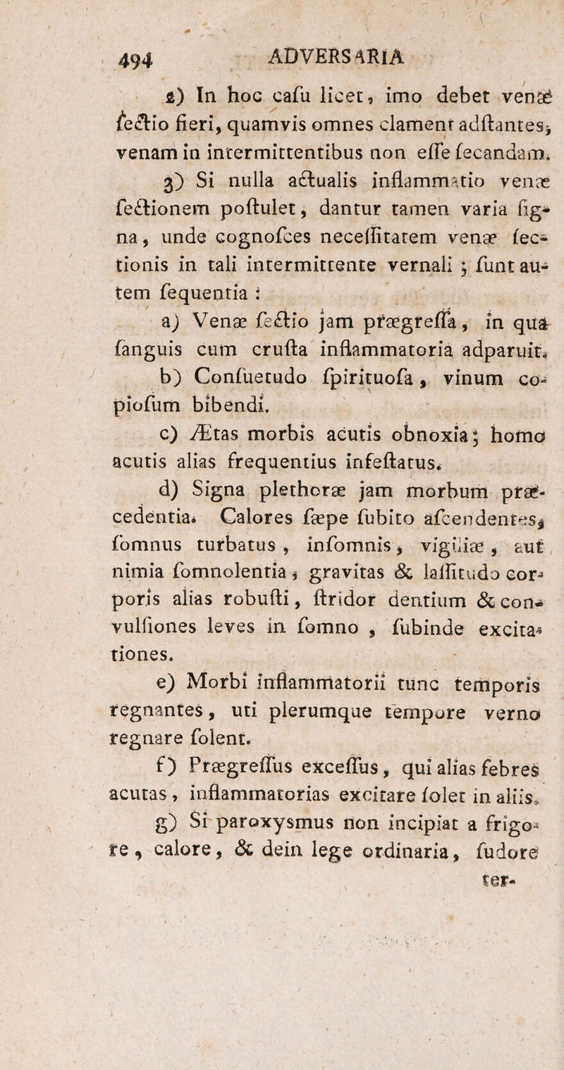 s) In hoc cafu licet, imo debet venaS fe&io fieri, quamvis omnes clament aditantes* venam in intermittentibus non efle fecandam. 3) Si nulla adtualis inflammatio venas feftionem poftulet, dantur tamen varia lig¬ na , unde cognofces neceflitarem venae fec- tionis in tali intermittente vernali ; funt au¬ tem fequentia : a) Venae fe£tio jam ptaegrefla, in quar fanguis cum crufta inflammatoria adparuit* b) Confuetudo fpirituofa, vinum co- piofum bibendi, c) /Etas morbis acutis obnoxia; homo acutis alias frequentius infeflatus, d) Signa plethorae jam morbum prae¬ cedentia* Calores faepe fubito afcendentes* fomnus turbatus , infomnis * viguiae , aut nimia fomnolentia * gravitas & laflitudo con poris alias robufti, findor dentium & con- vulfiones leves in fomno , fubinde excita* tiones. e) Morbi inflammatorii tunc temporis regnantes, uti plerumque tempore verno regnare folent. f) Fraegreffus exceflus , qui alias febres acutas , inflammatorias excitare folet in aliis, g) Si paroxysmus non incipiat a frigo^ te , calore9 & dein lege ordinaria, fudore