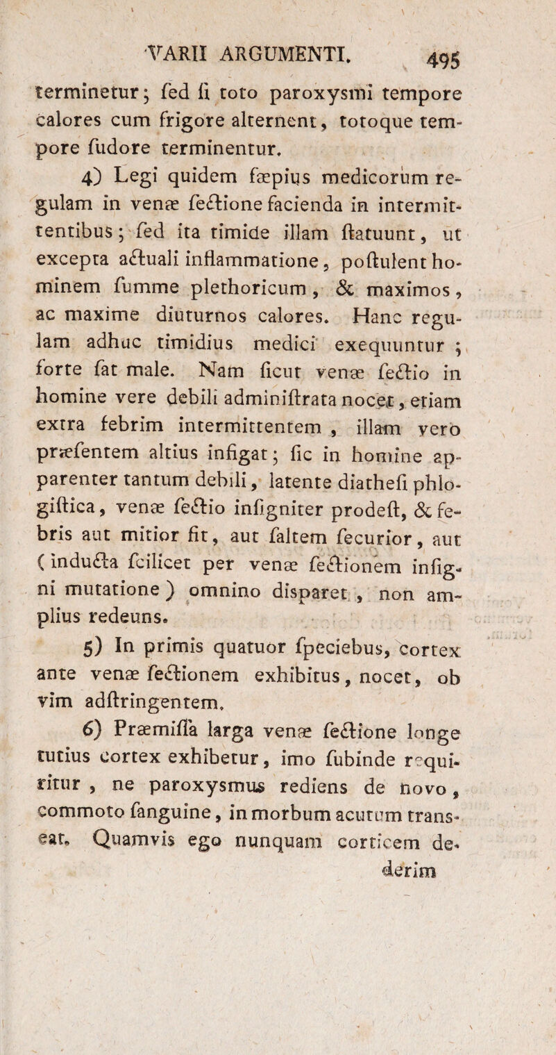 terminetur; fed fi toto paroxysmi tempore calores cum frigore alternent, totoque tem¬ pore fudore terminentur, 4) Legi quidem faepiqs medicorum re¬ gulam in venas fe£lione facienda in intermit¬ tentibus ; fed ita timide illam ftatuunt, ut excepta aftuali inflammatione, poftulent ho¬ minem fumme plethoricum , & maximos , ac maxime diuturnos calores. Hanc regu¬ lam adhuc timidius medici exequuntur ; forte fat male. Nam ficut venae feftio in homine vere debili adminiftrata nocet, etiam extra febrim intermittentem , illam vero pnefentem altius infigat; fic in homine ap¬ parenter tantum debili, latente diathefi phlo- giftica, venas fe&io infigniter prodeft, & fe¬ bris aut mitior fit, aut faltem fecurior, aut ( indufta fcilicet per venae feftionem infig- ni mutatione ) omnino disparet , non am¬ plius redeuns. 5) In primis quatuor fpeciebus, cortex ante venae fe£tionem exhibitus , nocet, ob vim adftringentem, 6) Praemifia larga venae fe£lione longe tutius cortex exhibetur, imo fubinde requi¬ ritur , ne paroxysmus rediens de novo, commoto fanguine, in morbum acutum trans¬ eat, Quamvis ego nunquam corticem de¬ derim