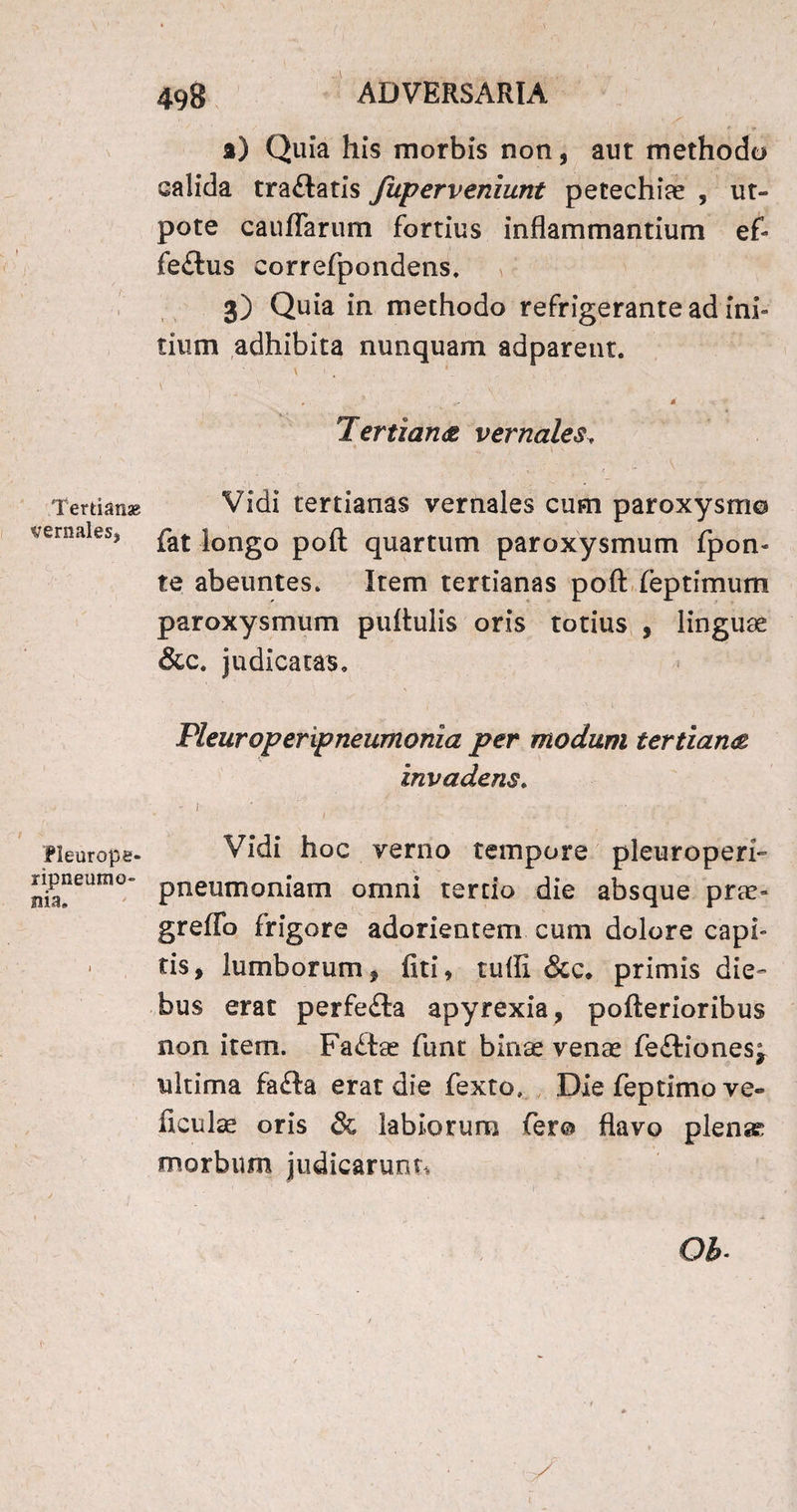 Tertianae vernales, / IPieurope- ripneutno» nia. 498 ADVERSARIA ») Quia his morbis non, aut methodo calida tra&atis fuperveniunt petechiae , ut- pote cauffarum fortius inflammantium ef» fe£lus correfpondens. 3) Quia in methodo refrigerante ad ini» tium adhibita nunquam adparent. \ ' . - * - Tertiana vernales, ' * . • \ N ‘ * . Vidi tertianas vernales cum paroxysmo fat longo poft quartum paroxysmum fpon» te abeuntes. Item tertianas poft feptimum paroxysmum puftulis oris totius , linguae &c. judicatas. Pleuroperipneumonia per modum tertiana invadens. ' ' ‘  » ' ' \ ■ f '■ Vidi hoc verno tempore pleuroperi- pneumoniam omni tertio die absque prae» greffo frigore adorientem cum dolore capi¬ tis, lumborum , fiti, tuffi &c* primis die¬ bus erat perfe£ta apyrexia, pofterioribus non item. Fa£tae funt binae venae fe&iones, ultima fafta erat die fexto» Die feptimo ve- ftculae oris & labiorum fero flavo plense morbum judicarunt*