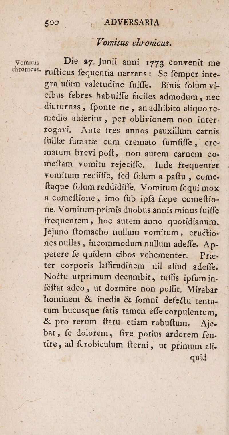 Vomitus chronicus. 500 . ADVERSARIA * / Vomitus chronicus. ■ , ' } l< v 'r'  ’ ■ * •_ ^ Die 87. Junii anni 1773 convenit me fufticus fequentia narrans: Se femper inte¬ gra ufum va letudine fuiffe. Binis folum vi¬ cibus febres habuiffe faciles admodum, nec diuturnas , fponte ne , an adhibito aliquo re¬ medio abierint, per oblivionem non inter¬ rogavi. Ante tres annos pauxillum carnis fuillae fumatas cum cremato fu m fi (Te, cre¬ matum brevi poft, non autem carnem co¬ mefiam vomitu rejeciffe. Inde frequenter vomitum rediiffe, fed folum a pafiu , come* Itaque folum reddidiffe. Vomitum fequi mox a comeflione, imo fub ipfa faspe comeflio- ne. Vomitum primis duobus annis minus fuiffe frequentem, hoc autem anno quotidianum. Jejuno ftomacho nullum vomitum, eruftio- nes nullas, incommodum nullum adeffe. Ap¬ petere fe quidem cibos vehementer. Prae¬ ter corporis laflitudinem nil aliud adeffe. No£lu utprimum decumbit, tuflis ipfumin- feflat adeo , ut dormire non poflit. Mirabar hominem & inedia & fomni defe£tu tenta- tum hucusque fatis tamen effe corpulentum, & pro rerum flatu etiam robuftum. Aje- bat, fe dolorem, five potius ardorem fen- tire, ad fcrobiculum flerni, ut primum ali. quid /