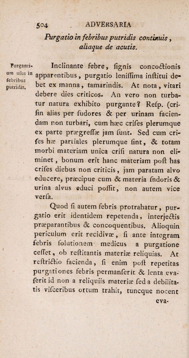 Purgatio in febribus putridis continuis, aliaque de acutis. Purganti- Inclinante febre, fignis conco&ionis um ufus m apparentibus, purgatio leniftirna inftitui de- febribus , . putridis. ‘Det ex manna, tamarindis. At nota , vitari debere dies criticos» An vero non turba¬ tur natura exhibito purgante? Refp. (cri- fin alias per fudores & per urinam facien¬ dam non turbari, cum haec crifes plerumque ex parte praegreffae jam funt. Sed cum cri¬ fes hae pardales plerumque fint, & totam morbi matejriam unica crifi natura non eli¬ minet , bonum erit hanc materiam poft has crifes diebus non criticis, jam paratam alvo educere, praecipue cum & materia fndoris & urina alvus educi poftit, non autem vice verfa. Quod fi autem febris protrahatur , pur¬ gatio erit identidem repetenda, interje&is praeparantibus & concoquentibus. Alioquin periculum erit recidivae, li ante integram febris folutionem- medicus a purgatione cefTet, ob reftitantis materiae reliquias. At reftri&io facienda, fi enim poft repetitas purgati ones febris permanferit & lenta eva- ferit id non a reliquiis materia: fed a debilita¬ tis vifceribus ortum trahit, tuneque nocent eva-