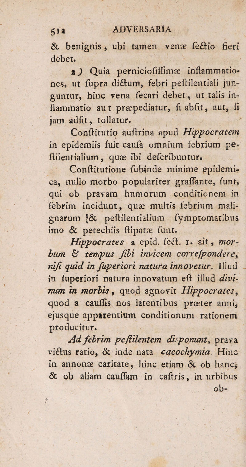 g i a ADVERSARIA & benignis, ubi tamen venae fe£tio fieri debet. 2) Quia perniciofiflimae inflammatio¬ nes, ut fupra di&um, febri peftilentiali jun¬ guntur, hinc vena fecari debet, ut talis in¬ flammatio aut praepediatur, fi ab fit, aut, fi jam adfit, tollatur. Confli tu t io auftrina apud Hippocratem in epidemiis fuit caufa omnium febrium pe- ftilentialium, quae ibi defcribuntur. Conftitutione fubinde minime ppidemi- ca, nullo morbo populariter graflante, funt, qui ob pravam humorum conditionem in febrim incidunt, quae multis febrium mali¬ gnarum f& peftilentialium fymptomatihus imo & petechiis ftipatae funt. Hippocrates a epid. fe£l. i. ait, mor* hum & tempus Jibi invicem correfpondere, niji quid in fuperiori natura innovetur, Illud in fuperiori natura innovatum eft illud divi¬ num in morbis, quod agnovit Hippocrates, quod a caudis nos latentibus praeter anni, ejusque apparentium conditionum rationem producitur. Ad febrim pefiilentem disponunt, prava vi£tus ratio, & inde nata cacochymia Hinc in annonae caritate, hinc etiam & ob hanc* & ob aliam caudam in caftris, in urbibus ob»