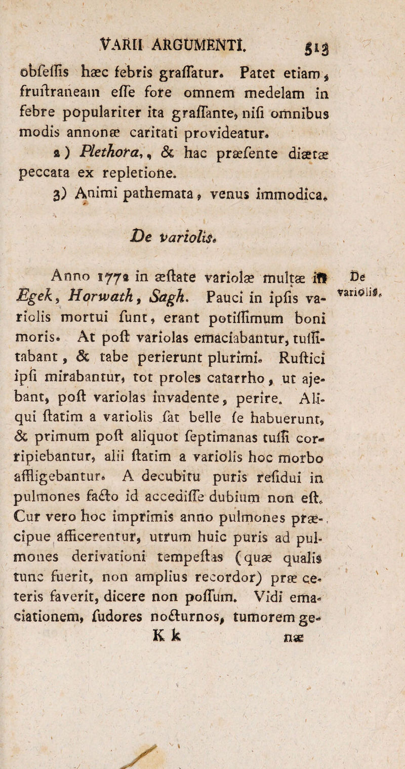 /• VARII ARGUMENTI. §13 abfeffis haec febris graflatur. Patet etiam $ fruftraneam efTe fote omnem medelam in febre populariter ita graflante, nifi omnibus modis annonae caritati provideatur* a) Plethora,, & hac prsefente diaetae peccata ex repletione. 3) Animi pathemata * venus immodica* * » ‘\ \ |, ‘ De variolis* Anno 177« in seftate variola? multae ifl Egeky Horwath, Sctgh. Pauci in ipfis va- riclis mortui funt, erant potiffimum boni moris. At poft variolas emaciabantur, tuffi- tabant, & tabe perierunt plurimi* Ruftici ipfi mirabantur, tot proles catarrho, ut aje- bant, poft variolas invadente, perire. Ali¬ qui ftatim a variolis fat belle fe habuerunt, & primum poft aliquot feptimanas tufTi cor¬ ripiebantur, alii ftatim a variolis hoc morbo affligebantur. A decubitu puris refidui in pulmones fa£to id accediffe dubium non eft* Cur vero hoc imprimis anno pulmones pree- , cipue afficerentur, utrum huic puris ad pul¬ mones derivationi tempeftas (qua? qualis tunc fuerit, non amplius recordor) prae ce¬ teris faverit, dicere non polium. Vidi ema- dationem, fudores no&urnos, tumorem ge* K k nm De varioii#* X \ > \ -/