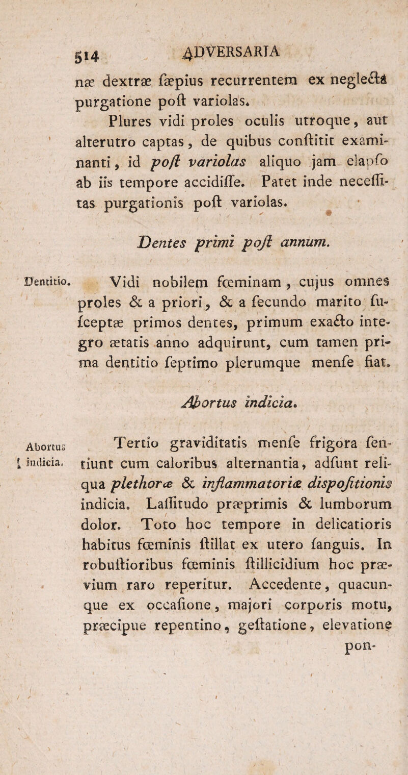 Dentitio. f. Abortus [ indicia. 514 4DVERSARTA na? dextrae faepius recurrentem ex negle£t& purgatione poft variolas» Plures vidi proles oculis utroque, aut alterutro captas, de quibus conftitit exami¬ nanti , id poft variolas aliquo jam elapfo ab iis tempore accidiffe. Patet inde neceftl- tas purgationis poft variolas. Dentes primi poft annum, Vidi nobilem fceminam , cujus omnes proles & a priori, & a fecundo marito fu- fceptae primos dentes, primum exafto inte¬ gro aetatis anno adquirunt, cum tamen pri¬ ma dentitio feptimo plerumque menfe fiat» ■ • ■ ■.' i ’ v j v .1 \ I- , ’ ■' * • * - • _ 1 • Abortus indicia. Tertio graviditatis menfe frigora fen- tiunt cum caloribus alternantia, adfunt reli¬ qua plethorce & inflammatoria dispojitionis indicia. Lallitudo praeprimis & lumborum dolor. Toto hoc tempore in delicatioris habitus feminis ftillat ex utero fanguis. In robuftioribus feminis ftillicidium hoc prae¬ vium raro reperitur. Accedente, quacun¬ que ex occafione, majori corporis motu, praecipue repentino, geftatione, elevatione pom / ✓ 1