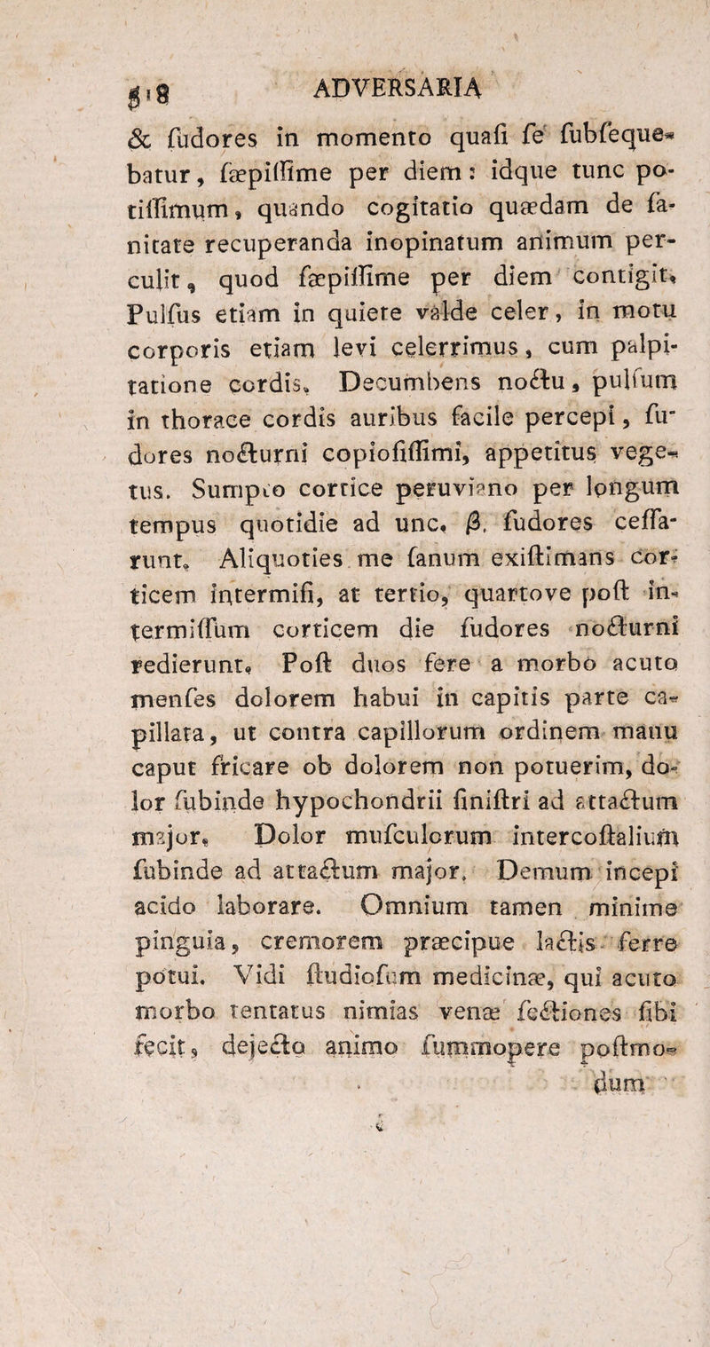 & fudores in momento quali fe fubfeque* batur, faepiffime per diem: idque tunc po¬ ti (fimum , quando cogitatio quaedam de fa¬ ni cate recuperanda inopinatum animum per¬ culit , quod faepiffime per diem contigit, Pulfus etiam in quiete valde celer, in motu corporis etiam levi celerrimus , cum palpi¬ tatione cordis. Decumbens no£tu,pubum in thorace cordis auribus facile percepi, fir dores nofturni copiofiffimi, appetitus vege* tus. Sumpto cortice peruviano per longum tempus quotidie ad unc, /3, fudores ceffa- nmt. Aliquoties me fanum exifti maris cor¬ ticem iritermifi, at tertio, quartove poft irn termiffum corticem die fudores nofturni redierunt, Poft duos fere a morbo acuto menfes dolorem habui in capitis parte ca* pillata, ut contra capillorum ordinem manu caput fricare ob dolorem non potuerim, do¬ lor fubinde hypochondrii finiftri ad atta&um rmjor* Dolor mufculcrum intercoftalium fubinde ad atta&um major. Demum incepi acido laborare. Omnium tamen minime pinguia, cremorem praecipue lacKs ferre potui. Vidi ftudiofem medicinae, qui acuto morbo lentatus nimias vense fe&iones fibi ftcit, dejecto animo fummopere poftmo» dum '