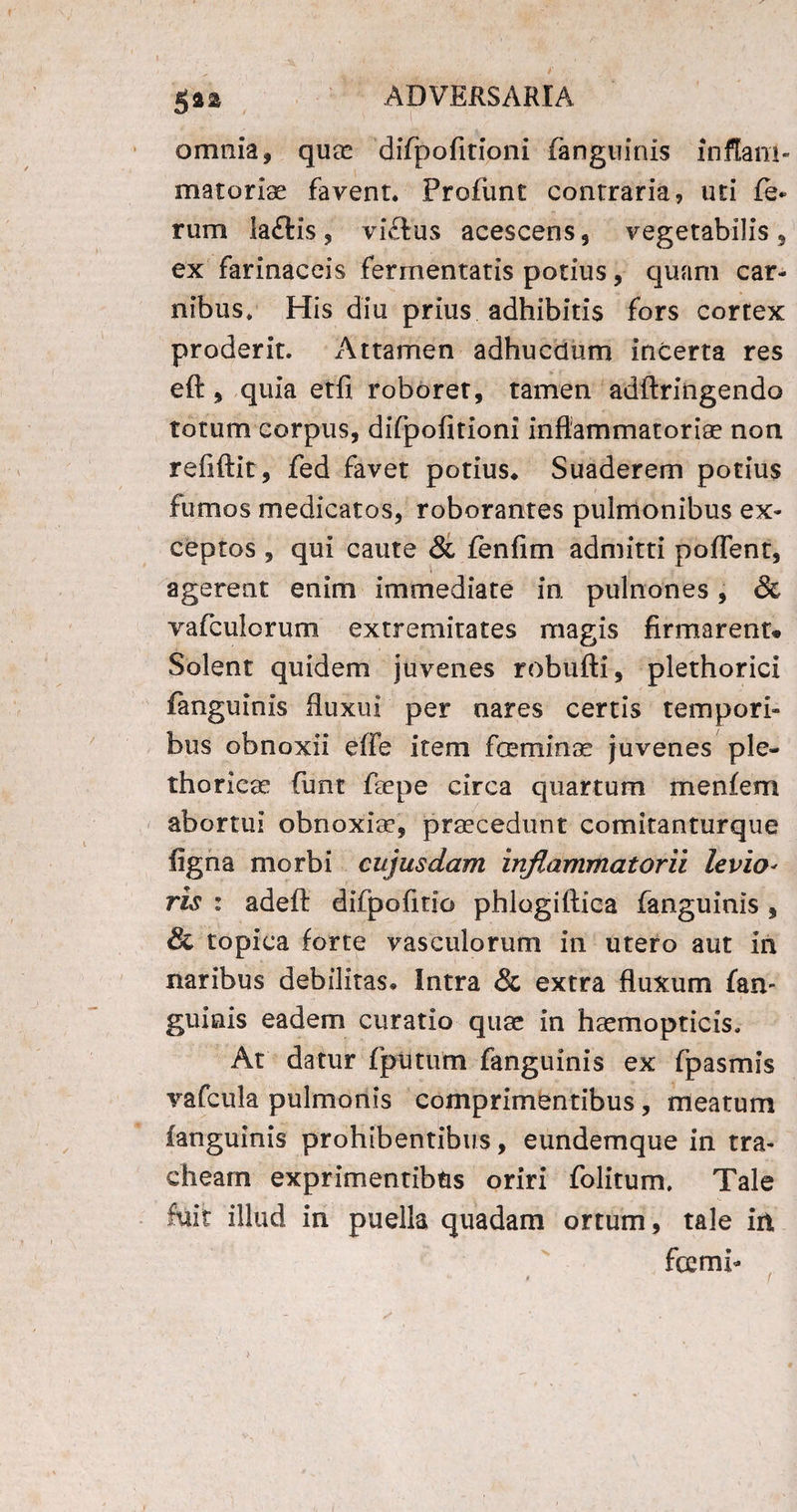 omnia, quae difpofitioni fanguinis inflam¬ matoriae favent. Profiint contraria, uti fe* rum la&is, viftus acescens, vegetabilis, ex farinaceis fermentatis potius, quam car¬ nibus, His diu prius adhibitis fors cortex proderit. Attamen adhucdum incerta res eft, quia etfi roborer, tamen adftringendo totum corpus, difpofitioni inflammatoriae non refiftit, fed favet potius* Suaderem potius fumos medicatos, roborantes pulmonibus ex¬ ceptos , qui caute & fenfim admitti poflent, agerent enim immediate in. pulnones, & vafculorum extremitates magis firmarent* Solent quidem juvenes robufti, plethorici fanguinis fluxui per nares certis tempori¬ bus obnoxii effe item fceminae juvenes ple- thoricae funt faepe circa quartum menfem abortui obnoxiae, praecedunt comitanturque figna morbi cujusdam inflammatorii levio- ris : adefl: difpofitio phlogiftica fanguinis , & topica forte vasculorum in utero aut in naribus debilitas. Intra & extra fluxum fan- guiais eadem curatio quae in haemopticis. At datur fputum fanguinis ex fpasmis vafcula pulmonis comprimentibus, meatum fanguinis prohibentibus, eundemque in tra¬ cheam exprimentibus oriri folitum. Tale fuit illud in puella quadam ortum, tale iit fcemb