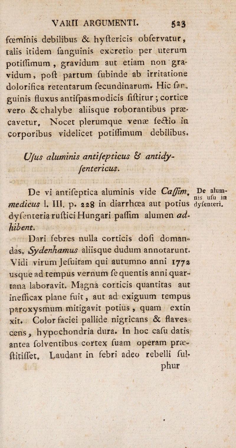 fceminis debilibus & hyftericis obfervatur, talis itidem (anguinis excretio per uterum potiffimum , gravidum aut etiam non gra¬ vidum, poft partum fubinde ab irritatione dolorifica retentarum fecundinarum. Hic faru guinis fluxus antifpasmodicis fiftitur; cortice vero & chalybe aliisque roborantibus prae¬ cavetur, Nocet plerumque venae (e£tio in Corporibus videlicet potillimum debilibus, Ujus aluminis antifepticus & antidy- fentericus. W r ■ ' ■ • \ ‘ j/ .. s f- f .■ ■ 1 i ■ > j .f . ; • De vi antifeptica aluminis vide Caflim, De alum- r . ms ufu m medicus 1. III. p, 228 in diarrhcea aut potius dyfemeri. dyfenteriarufticiHungari pallim alumen ad- bibent. Dari febres nulla corticis dofi domam das, Sydenhamus aliisque dudurn annotarunt. Vidi virum Jefuitam qui autumno anni 1772 usque ad tempus vernum fe quentis anni quar^ tana laboravit. Magna corticis quantitas aut inefficax plane fuit, aut ad exiguum tempus paroxysmum mitigavit potius , quam extin xit. Color faciei pallide nigricans & flaves¬ cens* hypochondria dura. In hoc cafu datis antea folventibus cortex fuam operam prae- ftitiffet* Laudant in febri adeo rebelli fui-