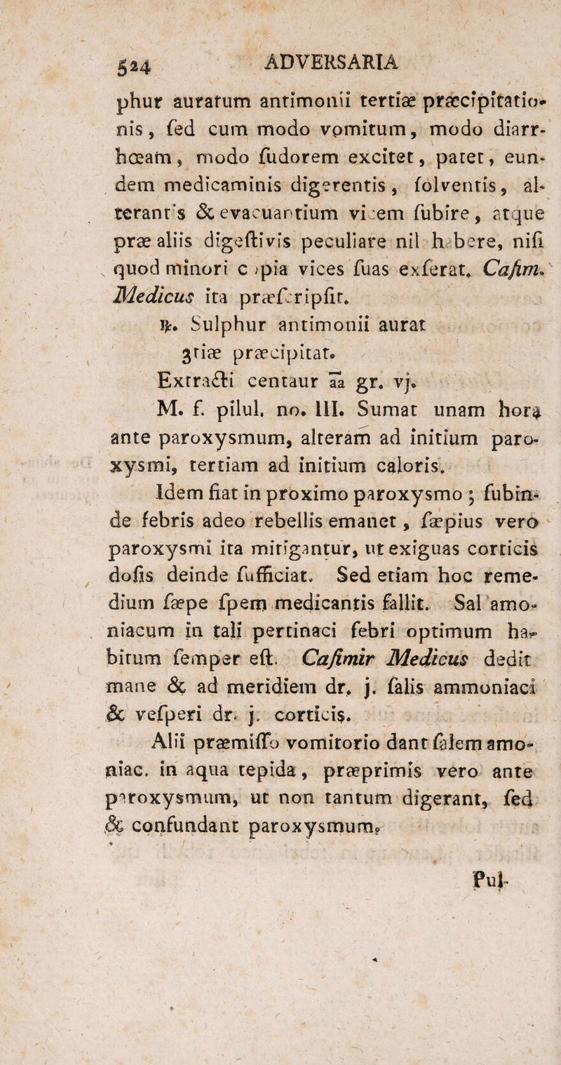 phur auratum antimonii tertiae praecipitatio¬ nis, fed cum modo vpmitum, modo diarr¬ hoeam, modo fudorem excitet, patet, eun¬ dem medicaminis digerentis , folventis, al¬ ter an t's & evacuantium vi em fubire, atque prae aliis digeftivfs peculiare nil h bere, nifi quod minori c >pia vices fuas exferat* Cafim. Medicus ita praefcripfir* ifr. Sulphur antimonii aurat 3riae praecipitat. Exrra£ti centaur aa gr. vj. M. f. pilul, no. 111. Sumat unam hor$ ante paroxysmum, alteram ad initium paro¬ xysmi, tertiam ad initium caloris. Idem fiat in proximo paroxysmo ; fubin¬ de febris adeo rebellis emanet, faepius vero paroxysmi ita mingantur, ut exiguas corticis dofis deinde fufRcian Sed etiam hoc reme- dium faepe fpem medicantis fallit. Sal amo- niacum in tali pertinaci febri optimum ha** bitum femper eft. Cajimir Medicus dedit mane & ad meridiem dr* j. falis ammoniacl & vefperi dr* j, corticis* Alii praemiffb vomitorio dant fidem amo» aiac. in aqua tepida, praeprimis vero ante paroxysmum, ut non tantum digerant, fed confundant paroxysmum? « / * PuJ-