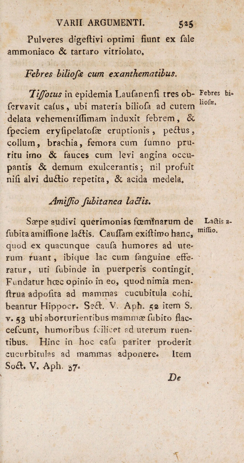 f / VARII ARGUMENTI. 525 Pulveres digeftivi optimi fiunt ex fale ammoniaco & tartaro vitriolato* Febres biliofa cum exanthematibus. 7ijfotus in epidemia Laufanenfi tres ob- fervavit calus, ubi materia biliofa ad cutem delata vehementiflimam induxit febrem, & fpeciem eryfipelatofae eruptionis , peftus , collum, brachia, femora cum fumno pru¬ ritu irno & fauces cum levi angina occu¬ pantis & demum exulcerantis; nil profuit nifi alvi duftio repetita, & acida medela* AmiJJio fubitanea lactis. Saepe audivi querimonias fcemfnarum de fubita amifiione laftis. CaufTam exiftimo hanc, quod ex quacunque caufa humores ad ute¬ rum ruant, ibique lac cum fanguine effe¬ ratur , uti fubinde in puerperis contingit^ Fundatur hcec opinio in eo, quod nimia men- ftrua adpofita ad mammas cucubitula cohL beantur Hippocr* Seft. V. Aph, 5® item S. v. 53 ubi aborturientibus mammae fubito flac* cefcunt, humoribus fcilicet ad uterum ruen¬ tibus. Hinc in hoc cafu pariter proderit cucurbitulas ad mammas adponere* Item Soft, V, Aph. 57, De Febres bi* liofe* La£Hs a- miflio. ■ ^ \ - ■ k