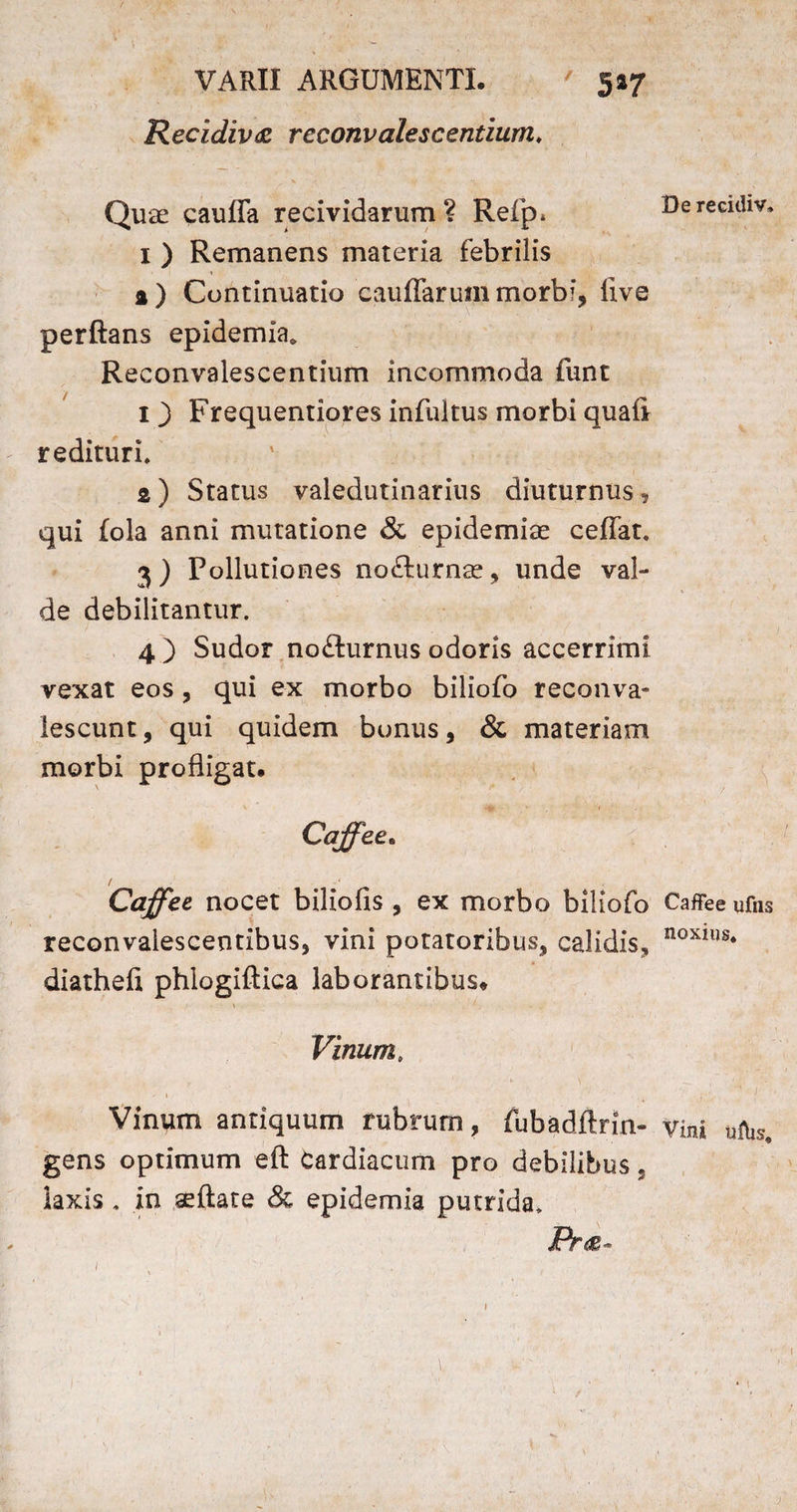 Recidiva reconvalescentium» Quae caufla recividarum? Refp* 1 ) Remanens materia febrilis % ) Continuatio cauffarum morbi, live perftans epidemia* Reconvalescentium incommoda funt 1 3 Frequentiores infultus morbi quali redituri. a) Status valedutinarius diuturnus, qui lola anni mutatione & epidemiae ceffat. 3) Pollutiones nofturnae, unde val¬ de debilitantur. 4 ) Sudor nofturnus odoris accerrimi vexat eos, qui ex morbo biliofo reconva- lescunt, qui quidem bonus, & materiam morbi profligat. / Caffec nocet biliofis , ex morbo biliofo reconvalescentibus, vini potatoribus, calidis, diathefi phlogiftica laborantibus» Vinum. 1 , . \ - i Vinum antiquum rubrum, fubadftrin- gens optimum eft Cardiacum pro debilibus, laxis. in aeftate & epidemia putrida. 1 De recidiv. CafFee ufns noxius. Vini ulhs. l