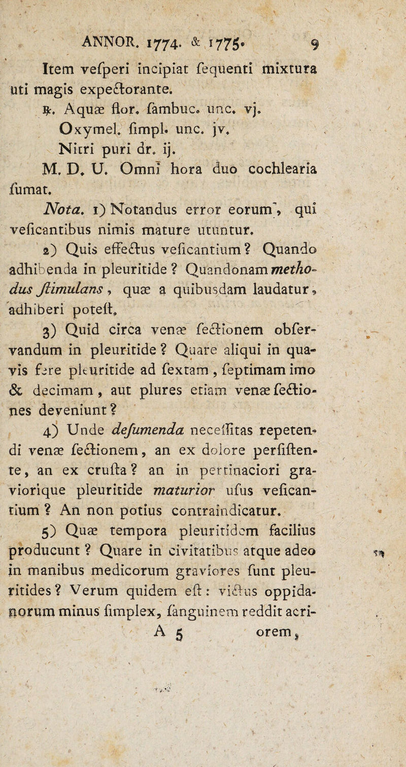 Item vefperi incipiat fequenti mixtura uti magis expeftorante. Aquae flor, fambuc* une. vj. OxymeL fimpl. unc. jv. Nicri puri dr. ij. M, D. U. Omni hora duo cochlearia fumat. Nota. 1) Notandus error eorum', qui veficantibus nimis mature utuntur. 2) Quis effe&us veficantium ? Quando adhibenda in pleuritide ? Quandonam metho¬ dus Jlimulans , quae a quibusdam laudatur, adhiberi poteft. 3) Quid circa venae Tectionem obfer- vandum in pleuritide ? Quare aliqui in qua¬ vis fere pleuritide ad fex tam , feptimam imo & decimam, aut plures etiam venae fe£lio- nes deveniunt ? 4) Unde defumenda neceflitas repeten¬ di venae fe£tionem, an ex dolore perfiften- te, an ex crufta ? an in pertinaciori gra¬ viori que pleuritide maturior ufus vefican¬ tium ? An non potius contraindicatur. 5) Quae tempora pleuritidem facilius producunt ? Quare in civitatibus atque adeo in manibus medicorum graviores funt pleu- ritides ? Verum quidem eft: viftus oppida¬ norum minus fimplex, fanguinem reddit acri- A 5 orems