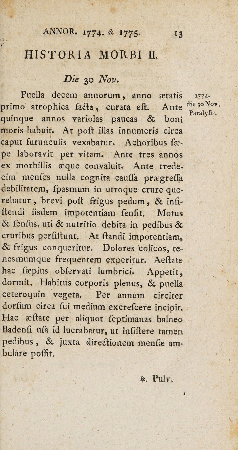 ' -V - v „ N HISTORIA MORBI II. • :,a , l.. .1/' - v/. , '* \ ■ \ . s \ />-v • ;; : - ''' . . / y ... ■ ' Die 30 Nov. Puella decem annorum, anno setatis W4- primo atrophica fa£ta, curata eft. Ante dies°N(nf* quinque annos variolas paucas & boni moris habuit. At poft illas innumeris circa caput furunculis vexabatur. Achoribus fae- pe laboravit per vitam. Ante tres annos ex morbillis aeque convaluit. Ante trede- cim menfes nulla cognita caufla prsegrefla debilitatem, fpasmum in utroque crure que¬ rebatur , brevi poft frigus pedum, & inft~ ftendi iisdem impotentiam fenfit. Motus & fenfus, uti & nutritio debita in pedibus & cruribus perfiftunt, At ftandi impotentiam^ & frigus conqueritur. Dolores colicos, te¬ nesmumque frequentem experitur. Aeftate hac ftepius obfervati lumbrici. Appetit % dormit* Habitus corporis plenus, & puella ceteroquin vegeta. Per annum circiter dorfum circa fui medium excrefcere incipit* Hac aeftate per aliquot feptimanas balnea Badenfi ufa id lucrabatur, ut infiftere tamen pedibus , & juxta directionem menfse am¬ bulare poilit. Pulv,