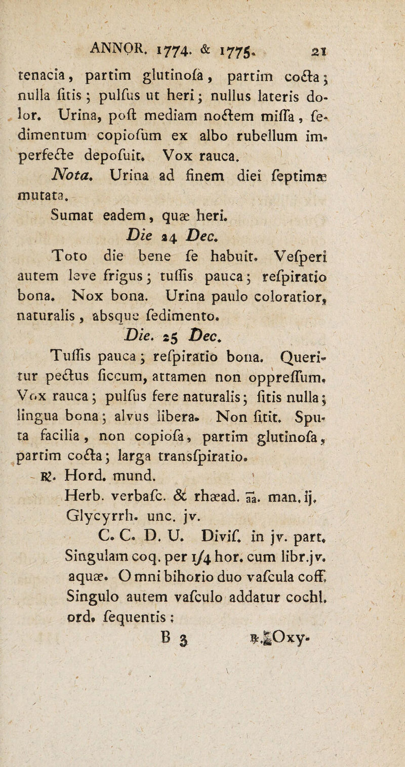 tenacia, partim glutinofa , partim co£ta; nulla litis ; pulfus ut heri; nullus lateris do¬ lor. Urina, poft mediam nodem mi fla, fe- dimentum copiofum ex albo rubellum Im* perfefte depofuit. Vox rauca. Nota. Urina ad finem diei feptimas mutata. Sumat eadem, quae heri. Die a 4 Dec. Toto die bene fe habuit. Vefperi autem leve frigus; tuffis pauca; refpiratio bona. Nox bona. Urina paulo coloratior, naturalis, absque fedimento. Die. 25 Dec. Tuffis pauca; refpiratio bona» Queri- tur pe&us ficcum, attamen non oppreflum. Vox rauca; pulfus fere naturalis; fitis nulla; lingua bona; alvus libera. Non litit» Spu¬ ta facilia , non copiofa, partim glutinofa, partim co<£ta; larga transfpiratio. Hord. mund. Herb. verbafc. & rhaead. 7a. man.ij, Glycyrrh. unc. jv. C. C. D. U. DiviC in jv. part* Singulam coq. per 1/4 hor. cum libr.jv. aquae. O mni bihorio duo vafcula coffi Singulo autem vafculo addatur cocfal ordf fequentis; B 3 t.|Oxy-