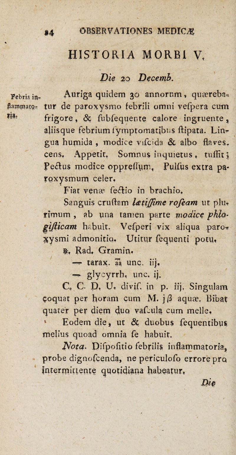 Febris i*v flammato» fja? #4 OBSERVATIONES MEDIOR : - r. / . ■/ HISTORIA MORBI V, Die 20 Decemh. Auriga quidem 30 annorum, queereba^ tur de paroxysmo febrili omni vefpera cum frigore, & fubfequente calore ingruente % ajiisque febrium fymptornatibus ftipata. Lin* gua humida , modice vifctda & albo flaves¬ cens, Appetit, Somnus inquietus, tuffitj Pectus modice oppreflun:, Pulfus extra pa¬ roxysmum celer. Fiat venae fe&io in brachio. Sanguis cruftam l&tijjime rofeam ut plu* rimum , ab una tamen parte modice phlo- gijlicam habuit. Vefperi vix aliqua paro* ^ysrni admonitio. Utitor fequenti potu, Rad. Gramim —* tarax. aa unq. iij, glycyrrh, une. ij. C, C. D, U, divif. in p. iij. Singulam coquat per horam cum M. j @ aquae. Bibat quater per diem duo vafeula cum meile, 1 Eodem die, ut & duobus fequentibus melius quoad omnia fe habuit. Nota* Difpofitio febrilis inflammatoria, probe dignofeenda, ne periculofo errore pro intermittente quotidiana habeatur, 1