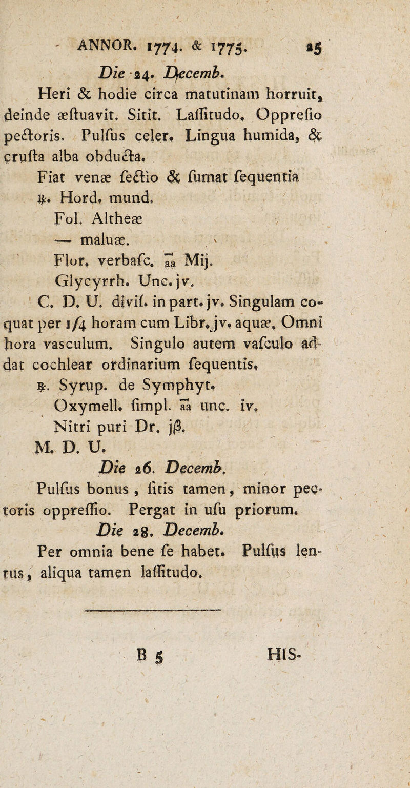 \ ■ •' * £)ie 24. Decemh. Heri & hodie circa matutinam horruit* deinde aeftuavit, Sitit, Laffitudo, Opprefio pe&oris, Pulfus celer# Lingua humida, <Sc crufta alba obdu&a. Fiat venae feftio & fumat fequentia ijt. Hord. mund. Fol. Altheae — maluae. Flor, verbafc. Ta Mij. Glycyrrh. Unc. jv. C. D. U. divil. inpart. jv. Singulam co¬ quat per 1/4 horam cum Libr.jv* aquae. Omni hora vasculum. Singulo autem vafculo ad¬ dat cochlear ordinarium fequentis. Syrup. de Symphyt. Oxymell. fimpl • H3. imc^ i V <► Nitri puri Dr. j(B. M, D. U, Die 26. Decemh. Pulfas bonus , litis tamen, minor pec» toris opprellio. Pergat in ufu priorum. Die 28. Decemh. Per omnia bene fe habet. Pulffis len¬ tus, aliqua tamen laffitudo. B 5 r HIS-