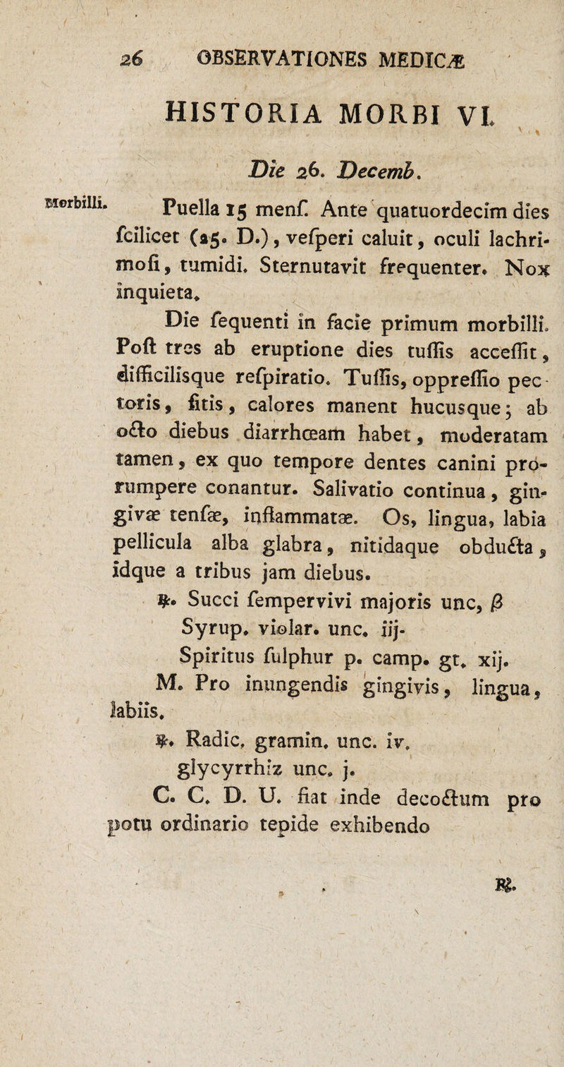 HISTORIA MORBI VL < v ■» Die 26* Decemh. Biorbiih. Puella 15 menf. Ante quatuordecim dies fcilicet (a5- D.), vefperi caluit, oculi lachri- mofi, tumidi* Sternutavit frequenter* Nox inquieta* Die fequenti in facie primum morbilli. Poft tres ab eruptione dies tuffis acceffit, difficilisque refpiratio* Tuffis, oppreffio pec toris, fitis, calores manent hucusque; ab o£lo diebus diarrhceam habet, moderatam tamen, ex quo tempore dentes canini pro¬ rumpere conantur. Salivatio continua, gin¬ givae tenfae, inflammatae. Os, lingua, labia pellicula alba glabra, nitidaque obdufta, idque a tribus jam diebus. Succi fempervivi majoris unc, i3 Syrup. violar. unc. iij- Spiritus fulphur p. camp. gt. xij. M. Pro inungendis gingivis, lingua, Radie* gramin. unc. iv* glycyrrhiz unc. j. C. C. D. U. fiat inde deco£tum pro potu ordinario tepide exhibendo M. p