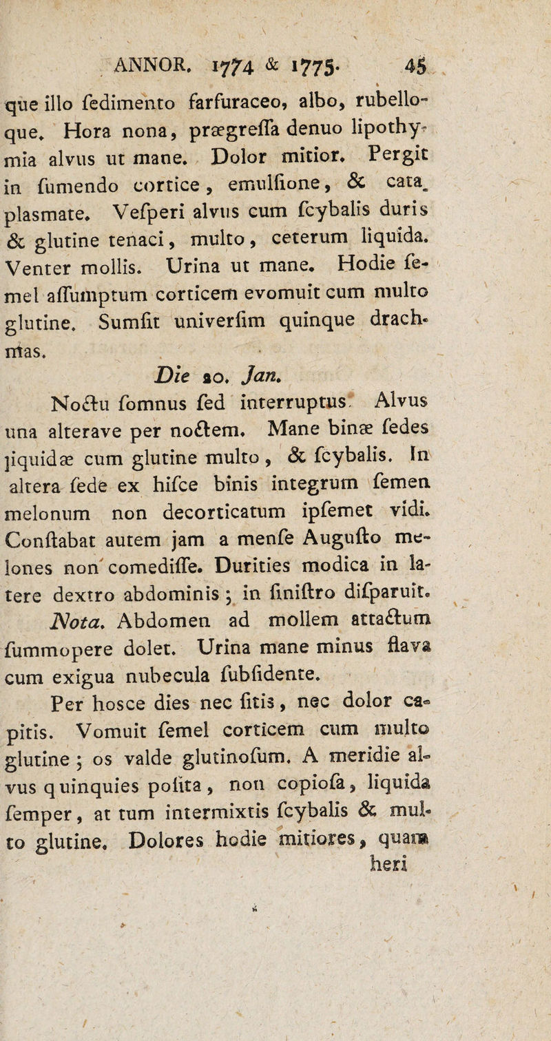 que illo fedimento farfuraceo, albo, rubello- que, Hora nona, praegrefla denuo lipothy- mia alvus ut mane. Dolor mitior. Pergit in (umendo cortice, emuliione, & cata, plasmate, Vefperi alvus cum fcybalis duris & glutine tenaci, multo, ceterum liquida. Venter mollis. Urina ut mane. Hodie fe- mel affumptum corticem evomuit cum multo glutine. Sumfit univerfim quinque drach¬ mas. Die ao, Jan. No£tu fomnus fed interruptus Alvus una alterave per no£lem. Mane binae (edes jiquidae cum glutine multo , & fcybalis. In altera fede ex hifce binis integrum femen melonum non decorticatum ipfemet vidi. Conflabat autem jam a menfe Augufto me¬ lones non comediffe. Durities modica in la- tere dextro abdominis ; in ftniftro difparuit. Nota. Abdomen ad mollem atta&um fummopere dolet. Urina mane minus flava cum exigua nubecula fubfidente. Per hos ce dies nec (itis, nec dolor ca« piris. Vomuit femel corticem cum multo glutine j os valde glutinoftim. A meridie ah vus q uinquies polita , non copiofa, liquida femper, at tum intermixtis fcybalis & mul¬ to glutine. Dolores hodie mitiores * quara